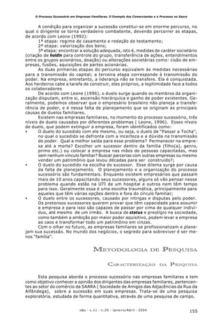 155o&s - v.11 - n.29 - Janeiro/Abril - 2004
O Processo Sucessório em Empresas Familiares. O Exemplo dos Comerciantes e o Processo no Saara
A condição para organizar a sucessão constitui-se em enorme percurso, no
qual o dirigente se torna verdadeiro combatente, devendo percorrer as etapas,
de acordo com Leone (1992):
1ª etapa: regime de casamento e redação do testamento;
2ª etapa: valorização dos bens;
3ª etapa: encontrar a solução adequada, isto é, medidas de caráter societário
(criação de holdin para controle do grupo, transferência de ações, entendimentos
entre os grupos acionários, doação) ou alterações societárias como: cisão de em-
presas, fusões, aquisições de partes acionárias.
As duas primeiras etapas do percurso eqüivalem às medidas necessárias
para a transmissão do capital; a terceira etapa corresponde à transmissão do
poder. Na empresa, entretanto, a liderança não se transfere. Ela é conquistada.
Aos herdeiros cabe a tarefa de construir, eles próprios, a legitimidade face a todos
os colaboradores
De acordo com Leone (1996), o duelo surge quando os membros da organi-
zação disputam, entre si, ascensão hierárquica e ganho de poder existentes. Ge-
ralmente, podemos observar que o empresário brasileiro não planeja a transfe-
rência de poder, e é nessa falta de planejamento que se originam as principais
causas de duelos familiares.
Existem nas empresas familiares, no momento do processo sucessório, três
níveis de duelo causados por diferentes problemas ( Leone, 1996). Esses níveis
de duelo, que podem extinguir a empresa, foram identificados como:
• O duelo do sucedido com ele mesmo, ou seja, o duelo de “Passar a Tocha”,
no qual o sucedido se defronta com a incerteza e a dúvida na transmissão
do poder. Qual a melhor saída para esse problema? Permanecer na empre-
sa até a morte? Escolher um sucessor dentro da família (filho(a), genro,
primo etc.) ou colocar a empresa nas mãos de pessoas capacitadas, mas
sem nenhum vínculo familiar? Buscar parcerias com outras empresas ou mesmo
vender um patrimônio que levou décadas para ser construído?;
• O duelo do sucedido na escolha do sucessor. Esse dilema surge por causa
da falta de planejamento. O planejamento e a organização do processo
sucessório são fundamentais. Enquanto existem empresários que passam
mais de 10 anos capacitando seus sucessores, alguns só vão pensar nesse
problema quando estão na UTI de um hospital e outros nem têm tempo
para isso. Geralmente essa é uma escolha traumática, principalmente para
aqueles que têm várias opções dentro e fora do círculo familiar;
• O duelo entre os sucessores, causado por intrigas e disputas pelo poder.
Os pretensos sucessores querem provar que têm capacidade para assumir
a empresa e para isso são capazes de passar por cima de qualquer indiví-
duo, até mesmo de um irmão. A busca de status e prestígio na sociedade,
como também a ambição por maior poder aquisitivo, podem levar a empresa
ao caos e transformar todo um patrimônio em cinzas.
Com o olhar no futuro, as empresas familiares se profissionalizam e plane-
jam sua sucessão. No mundo dos negócios, o segredo para sobreviver é ser me-
nos “família”.
METODOLOGIA DE PESQUISA
CARACTERIZAÇÃO DA PESQUISA
Esta pesquisa aborda o processo sucessório nas empresas familiares e tem
como objetivo conhecer a opinião dos dirigentes das empresas familiares, pertencen-
tes ao setor do comércio da SAARA ( Sociedade de Amigos das Adjacências da Rua da
Alfândega), sobre a sucessão em suas empresas. Trata-se de uma pesquisa
exploratória, estudada de forma quantitativa, através de uma pesquisa de campo.
 