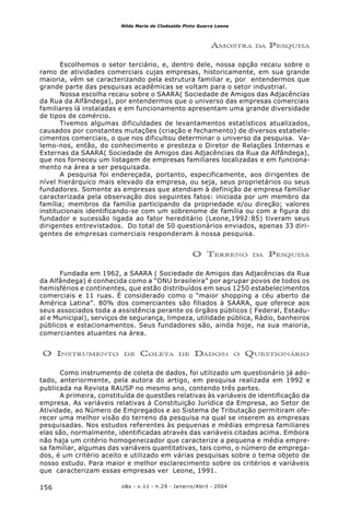 o&s - v.11 - n.29 - Janeiro/Abril - 2004156
Nilda Maria de Clodoaldo Pinto Guerra Leone
AMOSTRA DA PESQUISA
Escolhemos o setor terciário, e, dentro dele, nossa opção recaiu sobre o
ramo de atividades comerciais cujas empresas, historicamente, em sua grande
maioria, vêm se caracterizando pela estrutura familiar e, por entendermos que
grande parte das pesquisas acadêmicas se voltam para o setor industrial.
Nossa escolha recaiu sobre o SAARA( Sociedade de Amigos das Adjacências
da Rua da Alfândega), por entendermos que o universo das empresas comerciais
familiares lá instaladas e em funcionamento apresentam uma grande diversidade
de tipos de comércio.
Tivemos algumas dificuldades de levantamentos estatísticos atualizados,
causados por constantes mutações (criação e fechamento) de diversos estabele-
cimentos comerciais, o que nos dificultou determinar o universo da pesquisa. Va-
lemo-nos, então, do conhecimento e presteza o Diretor de Relações Internas e
Externas da SAARA( Sociedade de Amigos das Adjacências da Rua da Alfândega),
que nos forneceu um listagem de empresas familiares localizadas e em funciona-
mento na área a ser pesquisada.
A pesquisa foi endereçada, portanto, especificamente, aos dirigentes de
nível hierárquico mais elevado da empresa, ou seja, seus proprietários ou seus
fundadores. Somente as empresas que atendiam à definição de empresa familiar
caracterizada pela observação dos seguintes fatos: iniciada por um membro da
família; membros da família participando da propriedade e/ou direção; valores
institucionais identificando-se com um sobrenome de família ou com a figura do
fundador e sucessão ligada ao fator hereditário (Leone,1992:85) tiveram seus
dirigentes entrevistados. Do total de 50 questionários enviados, apenas 33 diri-
gentes de empresas comerciais responderam à nossa pesquisa.
O TERRENO DA PESQUISA
Fundada em 1962, a SAARA ( Sociedade de Amigos das Adjacências da Rua
da Alfândega) é conhecida como a “ONU brasileira” por agrupar povos de todos os
hemisférios e continentes, que estão distribuídos em seus 1250 estabelecimentos
comerciais e 11 ruas. É considerado como o “maior shopping a céu aberto da
América Latina”. 80% dos comerciantes são filiados à SAARA, que oferece aos
seus associados toda a assistência perante os órgãos públicos ( Federal, Estadu-
al e Municipal), serviços de segurança, limpeza, utilidade pública, Rádio, banheiros
públicos e estacionamentos. Seus fundadores são, ainda hoje, na sua maioria,
comerciantes atuantes na área.
O INSTRUMENTO DE COLETA DE DADOS: O QUESTIONÁRIO
Como instrumento de coleta de dados, foi utilizado um questionário já ado-
tado, anteriormente, pela autora do artigo, em pesquisa realizada em 1992 e
publicada na Revista RAUSP no mesmo ano, contendo três partes.
A primeira, constituída de questões relativas às variáveis de identificação da
empresa. As variáveis relativas à Constituição Jurídica da Empresa, ao Setor de
Atividade, ao Número de Empregados e ao Sistema de Tributação permitiram ofe-
recer uma melhor visão do terreno da pesquisa na qual se inserem as empresas
pesquisadas. Nos estudos referentes às pequenas e médias empresa familiares
elas são, normalmente, identificadas através das variáveis citadas acima. Embora
não haja um critério homogeneizador que caracterize a pequena e média empre-
sa familiar, algumas das variáveis quantitativas, tais como, o número de emprega-
dos, é um critério aceito e utilizado em várias pesquisas sobre o tema objeto de
nosso estudo. Para maior e melhor esclarecimento sobre os critérios e variáveis
que caracterizam essas empresas ver Leone, 1991.
 