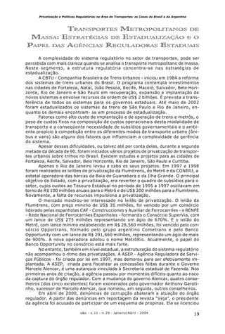 19o&s - v.11 - n.29 - Janeiro/Abril - 2004
Privatização e Políticas Regulatórias na Área de Transportes: os Casos do Brasil e da Argentina
TRANSPORTES METROPOLITANOS DE
MASSA: ESTRATÉGIAS DE ESTADUALIZAÇÃO E O
PAPEL DAS AGÊNCIAS REGULADORAS ESTADUAIS
A complexidade do sistema regulatório no setor de transportes, pode ser
percebida com mais clareza quando se analisa o transporte metropolitano de massa.
Neste segmento, a estrutura regulatória concentra-se nas estratégias de
estadualização.
A CBTU - Companhia Brasileira de Trens Urbanos - iniciou em 1984 a reforma
dos sistemas de trens urbanos do Brasil. O programa contempla investimentos
nas cidades de Fortaleza, Natal, João Pessoa, Recife, Maceió, Salvador, Belo Hori-
zonte, Rio de Janeiro e São Paulo em recuperação, expansão e implantação de
novos sistemas e envolve recursos da ordem de US$ 2 bilhões. É prevista a trans-
ferência de todos os sistemas para os governos estaduais. Até maio de 2002
foram estadualizados os sistemas de trens de São Paulo e Rio de Janeiro, en-
quanto os demais encontram- se em processo de estadualização.
Fatores como alto custo de implantação e de operação de trens e metrôs, o
peso de custos fixos na composição de custos operacionais desta modalidade de
transporte e a conseqüente necessidade de subsídios governamentais e o ambi-
ente propício à competição entre os diferentes modos de transporte urbano (ôni-
bus e vans) são alguns dos fatores que influenciam a complexidade da gerência
do sistema.
Apesar dessas dificuldades, ou talvez até por conta delas, durante a segunda
metade da década de 90, foram iniciados vários projetos de privatização de transpor-
tes urbanos sobre trilhos no Brasil. Existem estudos e projetos para as cidades de
Fortaleza, Recife, Salvador, Belo Horizonte, Rio de Janeiro, São Paulo e Curitiba.
Apenas o Rio de Janeiro levou a cabo os seus projetos. Em 1997 e 1998
foram realizados os leilões de privatização da Flumitrens, do Metrô e da CONERJ, a
estatal operadora das barcas da Baia de Guanabara e da Ilha Grande. O principal
objetivo do Estado, com a privatização, era reverter o quadro de subsídios para o
setor, cujos custos ao Tesouro Estadual no período de 1995 a 1997 oscilavam em
torno de R$ 100 milhões anuais para o Metrô e de US$ 200 milhões para a Flumitrens.
Novamente, a falta de recursos impulsiona a privatização.
O mercado mostrou-se interessado no leilão de privatização. O leilão da
Flumitrens, com preço mínimo de US$ 35 milhões, foi vencido por um consórcio
liderado pelas espanholas CAF - Construcciones y Auxiliar de Ferrocarriles - e RENFE
- Rede Nacional de Ferrocarriles Espanholes - formando o Consórcio SuperVia, com
um lance de US$ 275 milhões representando um ágio de 670%. E o leilão do
Metrô, com lance mínimo estabelecido em R$ 28,560 milhões, foi vencido pelo con-
sórcio Opportrans, formado pelo grupo argentino Cometrans e pelo Banco
Opportunity com um lance de R$ 291,660 milhões, representando um ágio de mais
de 900%. A nova operadora adotou o nome MetrôRio. Atualmente, o papel do
Banco Opportunity no consórcio está mais forte.
No entanto, também em nível estadual, a estruturação do sistema regulatório
não acompanhou o ritmo das privatizações. A ASEP - Agência Reguladora de Servi-
ços Públicos - foi criada por lei em 1997, mas demorou para ser efetivamente im-
plantada. A ASEP, criada para fiscalizar as concessões feitas durante o Governo
Marcelo Alencar, é uma autarquia vinculada à Secretaria estadual de Fazenda. Nos
primeiros anos de criação, a agência passou por momentos difíceis quanto ao risco
da captura do órgão regulador. Com a mudança do governo Alencar, quatro conse-
lheiros (dos cinco existentes) foram exonerados pelo governador Anthony Garoti-
nho, sucessor de Marcelo Alencar, que nomeou, em seguida, outros conselheiros.
Em abril de 2000, denúncias de corrupção abalaram a atuação do órgão
regulador. A partir das denúncias em reportagem da revista “Veja”, o presidente
da agência foi acusado de participar de um esquema de propinas. Ele se licenciou
 