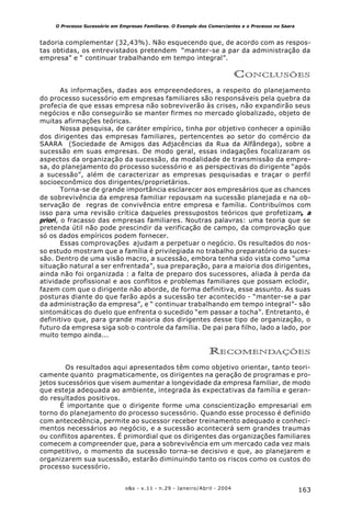 163o&s - v.11 - n.29 - Janeiro/Abril - 2004
O Processo Sucessório em Empresas Familiares. O Exemplo dos Comerciantes e o Processo no Saara
tadoria complementar (32,43%). Não esquecendo que, de acordo com as respos-
tas obtidas, os entrevistados pretendem “manter-se a par da administração da
empresa” e “ continuar trabalhando em tempo integral”.
CONCLUSÕES
As informações, dadas aos empreendedores, a respeito do planejamento
do processo sucessório em empresas familiares são responsáveis pela quebra da
profecia de que essas empresa não sobreviverão às crises, não expandirão seus
negócios e não conseguirão se manter firmes no mercado globalizado, objeto de
muitas afirmações teóricas.
Nossa pesquisa, de caráter empírico, tinha por objetivo conhecer a opinião
dos dirigentes das empresas familiares, pertencentes ao setor do comércio da
SAARA (Sociedade de Amigos das Adjacências da Rua da Alfândega), sobre a
sucessão em suas empresas. De modo geral, essas indagações focalizaram os
aspectos da organização da sucessão, da modalidade de transmissão da empre-
sa, do planejamento do processo sucessório e as perspectivas do dirigente “após
a sucessão”, além de caracterizar as empresas pesquisadas e traçar o perfil
socioeconômico dos dirigentes/proprietários.
Torna-se de grande importância esclarecer aos empresários que as chances
de sobrevivência da empresa familiar repousam na sucessão planejada e na ob-
servação de regras de convivência entre empresa e família. Contribuímos com
isso para uma revisão crítica daqueles pressupostos teóricos que profetizam, a
priori, o fracasso das empresas familiares. Noutras palavras: uma teoria que se
pretenda útil não pode prescindir da verificação de campo, da comprovação que
só os dados empíricos podem fornecer.
Essas comprovações ajudam a perpetuar o negócio. Os resultados do nos-
so estudo mostram que a família é privilegiada no trabalho preparatório da suces-
são. Dentro de uma visão macro, a sucessão, embora tenha sido vista como “uma
situação natural a ser enfrentada”, sua preparação, para a maioria dos dirigentes,
ainda não foi organizada : a falta de preparo dos sucessores, aliada à perda da
atividade profissional e aos conflitos e problemas familiares que possam eclodir,
fazem com que o dirigente não aborde, de forma definitiva, esse assunto. As suas
posturas diante do que farão após a sucessão ter acontecido - “manter-se a par
da administração da empresa”, e “ continuar trabalhando em tempo integral”- são
sintomáticas do duelo que enfrenta o sucedido “em passar a tocha”. Entretanto, é
definitivo que, para grande maioria dos dirigentes desse tipo de organização, o
futuro da empresa siga sob o controle da família. De pai para filho, lado a lado, por
muito tempo ainda...
RECOMENDAÇÕES
Os resultados aqui apresentados têm como objetivo orientar, tanto teori-
camente quanto pragmaticamente, os dirigentes na geração de programas e pro-
jetos sucessórios que visem aumentar a longevidade da empresa familiar, de modo
que esteja adequada ao ambiente, integrada às expectativas da família e geran-
do resultados positivos.
É importante que o dirigente forme uma conscientização empresarial em
torno do planejamento do processo sucessório. Quando esse processo é definido
com antecedência, permite ao sucessor receber treinamento adequado e conheci-
mentos necessários ao negócio, e a sucessão acontecerá sem grandes traumas
ou conflitos aparentes. É primordial que os dirigentes das organizações familiares
comecem a compreender que, para a sobrevivência em um mercado cada vez mais
competitivo, o momento da sucessão torna-se decisivo e que, ao planejarem e
organizarem sua sucessão, estarão diminuindo tanto os riscos como os custos do
processo sucessório.
 