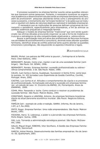 o&s - v.11 - n.29 - Janeiro/Abril - 2004164
Nilda Maria de Clodoaldo Pinto Guerra Leone
O processo sucessório na empresa familiar suscita várias questões relevan-
tes que merecem outras pesquisas. Portanto, é necessário incentivar os organis-
mos acadêmicos a desenvolverem estudos tendo as empresas familiares como foco,
além de promoverem pesquisas abordando temas como o planejamento do pro-
cesso sucessório, o treinamento dos “príncipes herdeiros” e de ações que se tradu-
zam e resultem em dados de natureza objetiva e aplicável à realidade empresarial.
É necessário que as instituições de pesquisa definam programas de trei-
namento e assistência, especificamente para empresários, a fim de eliminar os
conflitos sistêmicos prejudiciais à integração familiar.
Adequar o modelo de empresa familiar “tradicional” que vem sendo questi-
onado nas últimas décadas procurando organizar-se sob a forma de modelos es-
truturais e estratégicos de alta competitividade objetivando a sobrevivência.
Buscar a participação mais pró-ativa dos profissionais de Recursos Humanos
nas atividades de aconselhamento e consultoria, devendo esses abordar questões
familiares, identificar áreas de conflito potencial tanto quanto abordar as questões
emocionais e psicológicas, não esquecendo os aspectos tributários e legais.
REFERÊNCIAS
BAUER, Michel. Les patrons de PME entre le pouvoir , l’entreprise et la famille.
Paris: Inter-Editions, 1993
BERNHOEFT, Renato. Como criar, manter e sair de uma sociedade familiar (sem
brigar). São Paulo: Ed. SENAC, 1996.
BERNHOEFT, Renato. Empresa familiar: sucessão profissionalizada ou sobrevi-
vência comprometida. 2 ed. São Paulo: Nobel, 1989.
CALVO, Juan Carlos e Garcia, Guadalupe. Succession in family firms: some keys
to success. In: XII Jornadas Luso-Espanholas de Gestão Científica, Covilhã,
Portugal. Anais, 2002
CASTRO, Luiz Carlos et al. Atitudes e comportamentos da cúpula e os processos
de profissionalização, formalização estrutural e sucessão em empresas familia-
res: um estudo de caso. In: Encontro da ANPAD, 24, Florianópolis. Anais da
ENANPAD, 2000.
COHN. Mike. Passando a tocha. Como conduzir e resolver os problemas de
sucessão familiar. São Paulo: Makron Books, 1991
CONSTANZI, Rogerio e LANZANA, Antonio. As empresas familiares brasileiras
diante do atual panorama econômico mundial. São Paulo: Negócios Editora,
1999
FAMÍLIA Calil : exemplo de união e tradição. SAARA. Informa, Rio de Janeiro,
n.87, p.7, fev.2002.
FRITZ, Roger. Empresa Familiar: Uma visão empreendedora. São Paulo: Makron
Books, 1993.
FOCKINK, Harry G. Liderança, o poder e a perversão nas empresas familiares.
Porto Alegre: Sulina, 1998.
GAJ, Luís. Tornando a administração estratégica possível. São Paulo: McGraw-
Hill, 1990.
GALLO, Miguel Angel; RIBEIRO, Vitor Sevilhano. A Gestão das Empresas Familia-
res, 1996; Iberconsult
GARCIA ,Volnei Pereira. Desenvolvimento das famílias empresárias. Rio de Janei-
ro: Ed. Qualitymark, 2001
 
