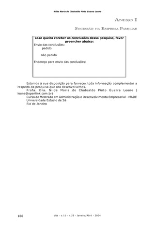 o&s - v.11 - n.29 - Janeiro/Abril - 2004166
Nilda Maria de Clodoaldo Pinto Guerra Leone
Caso queira receber as conclusões dessa pesquisa, favor
preencher abaixo:
Envio das conclusões:
pedido
não pedido
Endereço para envio das conclusões:
ANEXO I
SUCESSÃO NA EMPRESA FAMILIAR
Estamos à sua disposição para fornecer toda informação complementar a
respeito da pesquisa que ora desenvolvemos.
Profa. Dra. Nilda Maria de Clodoaldo Pinto Guerra Leone (
leone@openlink.com.br)
Curso de Mestrado em Administração e Desenvolvimento Empresarial - MADE
Universidade Estacio de Sá
Rio de Janeiro
 