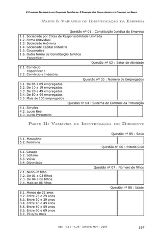 167o&s - v.11 - n.29 - Janeiro/Abril - 2004
O Processo Sucessório em Empresas Familiares. O Exemplo dos Comerciantes e o Processo no Saara
Questão nº 01 : Constituição Jurídica da Empresa
1.1. Sociedade por Cotas de Responsabilidade Limitada
1.2. Firma Individual
1.3. Sociedade Anônima
1.4. Sociedade Capital Indústria
1.5. Cooperativa
1.6. Outra forma de Constituição Jurídica
Especificar:
Questão nº 02 : Setor de Atividade
2.1. Comércio
Especificar :
2.2. Comércio e Indústria
Questão nº 03 : Número de Empregados
3.1. De 05 a 09 empregados
3.2. De 10 a 19 empregados
3.3. De 20 a 49 empregados
3.4. De 50 a 99 empregados
3.5. Mais de 100 empregados
Questão nº 04 : Sistema de Controle da Tributação
4.1. Simples
4.2. Lucro Real
4.3. Lucro Presumido
PARTE I: VARIÁVEIS DE IDENTIFICAÇÃO DA EMPRESA
PARTE II: VARIÁVEIS DE IDENTIFICAÇÃO DO DIRIGENTE
Questão nº 05 : Sexo
5.1. Masculino
5.2. Feminino
Questão nº 06 : Estado Civil
6.1. Casado
6.2. Solteiro
6.3. Viúvo
6.4. Divorciado
Questão nº 07 : Número de filhos
7.1. Nenhum filho
7.2. De 01 a 03 filhos
7.3. De 04 a 06 filhos
7.4. Mais de 06 filhos
Questão nº 08 : Idade
8.1. Menos de 25 anos
8.2. Entre 25 e 29 anos
8.3. Entre 30 e 39 anos
8.4. Entre 40 e 49 anos
8.5. Entre 50 e 59 anos
8.6. Entre 60 e 69 anos
8.7. 70 e/ou mais
 