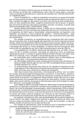o&s - v.11 - n.29 - Janeiro/Abril - 200420
Alketa Peci & Bianor Scelza Cavalcanti
enquanto o Ministério Público apurava as denúncias. Outro conselheiro da agên-
cia, afiliado ao Partido dos Trabalhadores, abriu mão do cargo após a crise que
levou os petistas a abandonarem o governo de coalizão com o Partido Democráti-
co Trabalhista (PDT).
Como conseqüência, a agência reguladora encontrou-se quase paralisada
por um bom período de tempo. Por determinação do Regimento Interno, as reuni-
ões e sessões da agência não podem funcionar com menos de três conselheiros.
Caso um dos conselheiros falte, a agência praticamente não funciona. O quadro
dos funcionários técnicos não estava completo, levando, na prática, à quase total
falta de fiscalização (PECI e CAVALCANTI, 2000).
Apesar dessas dificuldades iniciais, a ASEP vem se estruturando. Realizou
concurso público e firmou convênios de cooperação técnica com a Flumitrens e com
a Companhia do Metrô para a fiscalização, respectivamente, da SuperVia e do
MetrôRio. No entanto, a nova mudança do governo – Rosinha Garotinho – está
afetando negativamente o desempenho da ASEP, que novamente sofre pela falta
de conselheiros.
Em relação à SuperVia, as expectativas dos investidores têm sido frustra-
das ao longo dos anos. A participação dos espanhóis foi sendo progressivamente
diluída, sendo que atualmente o Banco Pactual controla o grupo. Apesar da sensí-
vel melhoria da qualidade de serviço apresentada pelo sistema após a concessão,
a demanda não atingiu os níveis desejados. O sistema deveria transportar pelo
menos 600 mil passageiros por dia e hoje transporta pouco mais de 300 mil.
A conseqüência é um déficit operacional persistente que, em 2001, era de
cerca de R$ 5 milhões mensais, resultado da diferença entre as despesas
operacionais de R$ 11 milhões e receitas de R$ 6 milhões mensais. Em 2002, esse
déficit foi reduzido, mas a situação é insustentável para os controladores.
As explicações para o baixo desempenho refletem bem as dificuldades da
regulação do setor. A concessionária alega dois motivos principais:
• as informações disponíveis sobre a demanda fornecidas pela Flumitrens na
época do leilão citavam algo em torno de 300 mil passageiros/dia, quando na
verdade estavam em 175 mil.
• os compromissos assumidos pelo Governo em relação ao Programa de Re-
cuperação de Trens não foram cumpridos de acordo com o cronograma acer-
tado, de forma que a oferta ficou abaixo da necessária.
Com base nessas duas assertivas, a Concessionária entrou com um pleito
de revisão contratual alegando desequilíbrio econômico. A Flumitrens, represen-
tando o Governo do Estado, pelo menos por enquanto, contesta os números e os
argumentos da SuperVia. O julgamento desses pleitos ainda não ocorreu e será
necessariamente uma questão difícil do ponto de vista político. Existe a possibili-
dade, pelo menos teórica, do grupo se desinteressar pela continuidade no negó-
cio e devolver a concessão ao Estado.
Com relação ao Metrô a situação é diferente. Não existem sinais de desequilíbrio
econômico e a operação privada tem mantido níveis aceitáveis de regularidade da
oferta. No início da operação concessionada o metrô transportava 224 mil passa-
geiros por dia. O número foi elevado para 420 mil por conta da redução dos interva-
los (6min30 para 5min na linha 1 e de 4min30 para 4min na linha 2). A concessioná-
ria avalia que esses números poderiam ser maiores se não houvesse atraso no
cumprimento do programa de investimentos por parte do governo do estado.
No entanto, as melhorias têm sido acompanhadas de aumentos significati-
vos de tarifas. Em 2002 a Opportrans solicitou e obteve aumento de tarifa, que
elevou o preço do bilhete unitário para R$ 1,47. Antes da concessão, o preço do
bilhete unitário encontrava-se na faixa de R$ 0,60.
Em relação ao desempenho, deve-se observar que os indicadores mais im-
portantes estabelecidos no contrato de concessão dizem respeito a:
• programação das viagens;
• índice de regularidade medido nos picos;
• índice de ocorrências notáveis que provocam nas linhas atrasos
maiores que um intervalo.
 
