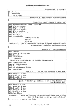 o&s - v.11 - n.29 - Janeiro/Abril - 2004168
Nilda Maria de Clodoaldo Pinto Guerra Leone
Questão nº 09 : Nacionalidade
9.1. Brasileira
9.2. Estrangeira
País de origem:
Questão nº 10 : Naturalidade / Local de Nascimento
Questão nº 11 : Qual o seu nível es escolaridade?
11.1. Não possui educação formal (autodidata)
11.2 1º grau incompleto
11.3. 1º grau completo
11.4 2º grau incompleto
11.5 2º grau completo
11.6 Técnico de nível médio
11.7 Graduação
11.8 Pós-graduação
MBA/ Especialização
Mestrado
Doutorado
Questão nº 12 : Caso tenha assinalado Técnico de nível médio, graduação ou pós-
graduação, queira especificar seu título profissional
Questão nº 13 :Qual a sua religião
13.1. Católica
13.2. Católica, não praticante
13.3. Evangélico
13.4. Outra religião:
Especificar
Questão nº 14 : Como você se tornou dirigente dessa empresa?
14.1. Criando a empresa
14.2. Por sucessão familiar
14.3. Por aquisição ( compra)
14.4. Por recrutamento externo
14.5 Por promoção
Questão nº 15 : Com que idade você começou a trabalhar?
15.1. Entre 12 e 17 anos
15.2. Entre 17 e 22 anos
15.3. Entre 22 e 25 anos
15.4. Após 25 anos
Questão nº 16 : Com que idade você se tornou dirigente da empresa
que atualmente dirige?
16.1. Antes de 26 anos
16.2. Entre 26 e 31 anos
16.3. Entre 31 e 36 anos
16.4. Entre 36 e 41 anos
16.5. Entre 41 e 50 anos
16.6. Após 50 anos
Questão nº 17 : Qual a sua experiência profissional, em termos de anos, antes de
se tornar dirigente da empresa que atualmente dirige ?
-------------------- anos de experiência
 