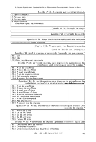 169o&s - v.11 - n.29 - Janeiro/Abril - 2004
O Processo Sucessório em Empresas Familiares. O Exemplo dos Comerciantes e o Processo no Saara
Questão nº 18 : A empresa que você dirige foi criada
1. Por você mesmo
2. Por seus pais
3. Por seus avós
4. Algum parente.
Especificar o grau de parentesco:
Questão nº 19 : Formação de seu pai
Questão nº 20 : Formação de sua mãe
Questão nº 21 : Horas semanais de trabalho dedicada à empresa
------------------------ horas semanais
PARTE III: V ARIÁVEIS DE IDENTIFICAÇÃO
COM O TEMA DA PESQUISA
Questão nº 22 :Você já organizou a transmissão ( sucessão ) de sua empresa ?
22.1. Sim
22.2. Não
22.3 Não, mas já pensei no assunto
Questão nº 23 : Se você já organizou ou se já pensou na sucessão qual das
modalidades você preferiria para transmitir o poder ?
23.1. A um de seus filhos
23.2. A todos os seus filhos
23.3. A sua ( seu) cônjuge
23.4. A um de seus executivos
23.5. Outro parente qualquer
23.6. A alguém de fora da empresa
Questão nº 24: Se você já organizou ou se já pensou na sucessão qual das
modalidades você preferiria para transmitir o capital da empresa?
24.1. A um de seus filhos
24.2. A todos os seus filhos
24.3. A sua ( seu) cônjuge
24.4. A seus filhos e cônjuge
24.5. A outros membros da família
24.6. Ao comprador da empresa
24.7. A uma outra empresa
24.8. Aos empregados
24.9. A alguém fora da empresa
Questão nº 25 : No seu entender qual o tempo necessário para preparar uma
sucessão de empresa ?
25.1. Menos de 1 ano
25.2. De 01 a 03 anos
25.3. De 03 a 05 amos
25.4. De 05 a 10 anos
25.5. Mais de 10 anos
Questão nº 26 : A transmissão da empresa ( processo sucessório) é para você
26.1. Um assunto difícil de abordar
26.2. Uma fonte de conflitos
26.3. Uma situação natural que deverá ser enfrentada
 