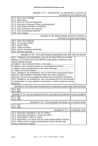 o&s - v.11 - n.29 - Janeiro/Abril - 2004170
Nilda Maria de Clodoaldo Pinto Guerra Leone
Questão nº 27 : Você aborda ( ou já abordou) o assunto da
sucessão de sua empresa com
27.1. Sua ( seu) cônjuge
27.2. Seus filhos
27.3. Com um filho em particular
27.4. Sua (seu) cônjuge e filhos conjuntamente
27.5. Com outros membros da família
27.6. Com a diretoria da empresa
27.7. Com consultores externos
27.8. Com amigos
Questão nº 28 :Algum desses parentes trabalha na
empresa e ocupam qual cargos?
28.1. Sua ( seu) cônjuge
28.2. Um de seus filhos
28.3. Vários filhos
28.4. Todos os filhos
28.5. Outros membros da família
28.6. Nenhum parente
Questão nº 29 : Com qual dessas proposições você está mais de acordo?
29.1. Desejaria, de preferência, que um de meus filhos ou na falta
desses, um membro da minha família continuasse a empresa, mas
esse escolhido deverá:
a) adquirir seus conhecimentos a meu lado....................................
b) Adquirir seus conhecimentos em instituições de ensino................
c. Adquirir seus conhecimentos em outra empresa...................
d. Todas as formas citadas......................................................
29.2. Desejaria, de preferência, que um dos meus executivos atuais
dessem continuidade à empresa e para isso estou disposto a
procurar com ele uma solução financeira que lhe permita comprá-la
29.3. Desejaria, de preferência, que uma pessoa de fora da empresa
a continuasse e o meu objetivo é encontrar o melhor preço de venda
para ela.
Questão nº 30: Seus pais lhe deixaram a empresa ou parte dela como herança?
30.1. Sim
30.2. Não
Questão nº 31: Se sua resposta foi Sim, seus pais lhe prepararam para sucedê-lo?
31.1. Sim
31.2. Não
Questão nº 32 : Esta sucessão aconteceu sem maiores crises?
32.1. Sim
32.2. Não
Questão nº 33 : Na empresa você é
33.1. Acionista majoritário ( de 50 a 89% )
33.2. Acionista minoritário ( menos de 49% )
33.3. Proprietário ( 90% ou mais)
33.4. Majoritário, se contar com as cotas pertencentes à família
33.5. Mesmo com as cotas pertencentes à nossa família não
tenho a maioria do capital
 