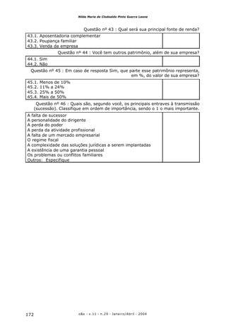 o&s - v.11 - n.29 - Janeiro/Abril - 2004172
Nilda Maria de Clodoaldo Pinto Guerra Leone
Questão nº 43 : Qual será sua principal fonte de renda?
43.1. Aposentadoria complementar
43.2. Poupança familiar
43.3. Venda da empresa
Questão nº 44 : Você tem outros patrimônio, além de sua empresa?
44.1. Sim
44.2. Não
Questão nº 45 : Em caso de resposta Sim, que parte esse patrimônio representa,
em %, do valor de sua empresa?
45.1. Menos de 10%
45.2. 11% a 24%
45.3. 25% a 50%
45.4. Mais de 50%
Questão nº 46 : Quais são, segundo você, os principais entraves à transmissão
(sucessão). Classifique em ordem de importância, sendo o 1 o mais importante.
A falta de sucessor
A personalidade do dirigente
A perda do poder
A perda da atividade profissional
A falta de um mercado empresarial
O regime fiscal
A complexidade das soluções jurídicas a serem implantadas
A existência de uma garantia pessoal
Os problemas ou conflitos familiares
Outros: Especifique
 