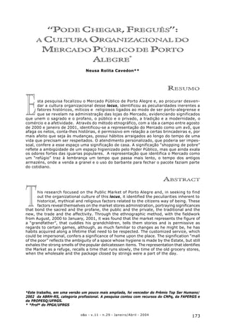 173o&s - v.11 - n.29 - Janeiro/Abril - 2004
“Pode Chegar, Freguês”: a Cultura Organizacional do Mercado Público de Porto Alegre*
T
E
“PODE CHEGAR, FREGUÊS”:
A CULTURA ORGANIZACIONAL DO
MERCADO PÚBLICODE PORTO
ALEGRE*
Neusa Rolita Cavedon**
RESUMO
sta pesquisa focalizou o Mercado Público de Porto Alegre e, ao procurar desven-
dar a cultura organizacional desse locus, identificou as peculiaridades inerentes a
fatores históricos, míticos e religiosos ligados ao modo de ser porto-alegrense e
que se revelam na administração das lojas do Mercado, evidenciando significados
que unem o sagrado e o profano, o público e o privado, a tradição e a modernidade, o
comércio e a afetividade. Através do método etnográfico, com a ida a campo entre agosto
de 2000 e janeiro de 2001, identificou-se a representação do Mercado como um avô, que
afaga os netos, conta-lhes histórias, é permissivo em relação a certas brincadeiras e, por
mais afeito que seja às mudanças, possui hábitos arraigados ao longo do tempo de uma
vida que precisam ser respeitados. O atendimento personalizado, que poderia ser impes-
soal, confere a esse espaço uma significação de casa. A significação “shopping de pobre”
reflete a ambigüidade de um espaço higienizado pelo Poder Público, mas que ainda exala
os odores fortes das iguarias populares. A representação que identifica o Mercado como
um “refúgio” traz à lembrança um tempo que passa mais lento, o tempo dos antigos
armazéns, onde a venda a granel e o uso do barbante para fechar o pacote faziam parte
do cotidiano.
ABSTRACT
his research focused on the Public Market of Porto Alegre and, in seeking to find
out the organizational culture of this locus, it identified the peculiarities inherent to
historical, mythical and religious factors related to the citizens way of being. These
factors reveal themselves on the market stores administration, portraying significances
that bond the sacred and the profane, the public and the private, the traditional and the
new, the trade and the affectivity. Through the ethnographic method, with the fieldwork
from August, 2000 to January, 2001, it was found that the market represents the figure of
a “grandfather”, that cuddles his grandchildren, tells them stories and is permissive as
regards to certain games, although, as much familiar to changes as he might be, he has
habits acquired along a lifetime that need to be respected. The customized service, which
could be impersonal, confers a significance of home upon the place. The signification “mall
of the poor” reflects the ambiguity of a space whose hygiene is made by the Estate, but still
exhales the strong smells of the popular delicatessen items. The representation that identifies
the Market as a refuge, recalls a time that runs slowly, the time of the old grocery stores,
when the wholesale and the package closed by strings were a part of the day.
*Este trabalho, em uma versão um pouco mais ampliada, foi vencedor do Prêmio Top Ser Humano/
2002 da ABRH-RS, categoria profissional. A pesquisa contou com recursos do CNPq, da FAPERGS e
da PROPESQ/UFRGS.
* *Profª do PPGA/UFRGS
 