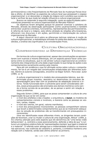 175o&s - v.11 - n.29 - Janeiro/Abril - 2004
“Pode Chegar, Freguês”: a Cultura Organizacional do Mercado Público de Porto Alegre*
permissionários e dos freqüentadores do Mercado face às mudanças físicas leva-
das a efeito; d) identificar os aspectos da cultura local que perpassam o espaço
organizacional; e e) desvendar a relação do mágico com o profano que existe no
local e verificar de que modo tal relação influencia a cultura organizacional.
Buscou-se responder à seguinte indagação: quais as especificidades admi-
nistrativas presentes na cultura organizacional do Mercado Público?
Os objetivos foram atingidos porque foi possível vivenciar o cotidiano do
Mercado, através da observação participante (como usuária/cliente) e também
entrevistar usuários (clientes), funcionários, representantes dos permissionários.
A reforma do local e o mágico, este último atrelado às religiões afro-brasileiras,
afloraram nos discursos e em ações, permitindo a interpretação da cultura
organizacional do Mercado.
A seguir discorrer-se-á sobre as diferenças teóricas relativas à noção de
cultura organizacional, a metodologia utilizada na coleta dos dados, os resultados
obtidos, a análise dos significados e as considerações finais.
CULTURA ORGANIZACIONAL:
COMPREENDENDO AS DIFERENÇAS TEÓRICAS
Em termos de cultura organizacional, apesar das conceituações se apresen-
tarem com nuances e mesmo diferenças, em um aspecto parece haver certo con-
senso entre os estudiosos, que é o de atrelar cultura organizacional ao condicio-
namento dos integrantes de uma dada organização no que tange às ações e aos
comportamentos socialmente aceitos pela mesma.
Para pôr em evidência o que foi afirmado acima sobre cultura x comporta-
mento, far-se-á um resgate das conceituações entabuladas por diferentes auto-
res. Dentre os autores consagrados, encontra-se Edgar Schein. Para esse autor
(1984, p. 4)
A cultura organizacional é o modelo dos pressupostos básicos, que de-
terminado grupo inventou, descobriu ou desenvolveu no processo de
aprendizagem para lidar com os problemas de adaptação externa e in-
terna. Tendo funcionado bem o suficiente para serem considerados váli-
dos, esses pressupostos são ensinados aos demais membros como sen-
do a forma correta de se perceber, de se pensar e sentir em relação a
esses problemas.
Segundo Schein (1984), para que se possa compreender a cultura de uma
organização há que se ter em conta:
• o nível dos artefatos e das criações: a arquitetura, o layout, os modelos de
comportamentos visíveis e invisíveis, a maneira como as pessoas se ves-
tem, cartas, mapas;
• o nível dos valores, em geral, valores manifestos;
• o nível dos pressupostos inconscientes: as pessoas compartilham valores
que levam a determinados comportamentos que ao se mostrarem adequa-
dos na solução de problemas vão se transformando em pressupostos in-
conscientes.
Uma vez identificados esses diferentes níveis, os dirigentes teriam condi-
ções de favorecer, criar ou mudar a cultura de uma organização. Aktouf (1994, p.
51) chamou atenção para este aspecto que ele denominou de “uma tenaz visão
behaviorista”, e, contrário a esse posicionamento, defende a idéia de que “a cul-
tura é um complexo coletivo feito de ‘representações mentais’ que ligam o imaterial
e o material”. O referido autor advoga que a imaterialidade simbólica se inscreve
nas estruturas, nas vivências do cotidiano e, portanto, o simbólico manteria uma
relação com o material, sendo este último anterior ao primeiro.
 
