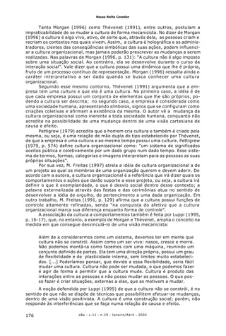 o&s - v.11 - n.29 - Janeiro/Abril - 2004176
Neusa Rolita Cavedon
Tanto Morgan (1996) como Thévenet (1991), entre outros, postulam a
impraticabilidade de se mudar a cultura de forma mecanicista. No dizer de Morgan
(1996) a cultura é algo vivo, ativo, de sorte que, através dela, as pessoas criam e
recriam os contextos nos quais vivem. Assim, a cultura é holográfica e os adminis-
tradores, cientes das conseqüências simbólicas das suas ações, podem influenci-
ar a cultura organizacional, mas jamais poderão prescrever as mudanças a serem
realizadas. Nas palavras de Morgan (1996, p. 131): “A cultura não é algo imposto
sobre uma situação social. Ao contrário, ela se desenvolve durante o curso da
interação social”. Vale dizer que a cultura possui uma dinâmica que lhe é própria,
fruto de um processo contínuo de representação. Morgan (1996) ressalta ainda o
caráter interpretativo a ser dado quando se busca conhecer uma cultura
organizacional.
Seguindo esse mesmo contorno, Thévenet (1991) argumenta que a em-
presa tem uma cultura e que ela é uma cultura. No primeiro caso, a idéia é de
que cada empresa possui um conjunto de elementos que lhe são próprios, po-
dendo a cultura ser descrita; no segundo caso, a empresa é considerada como
uma sociedade humana, apresentando símbolos, signos que se configuram como
criações coletivas e afirmam a existência da mesma. O autor vê a mudança da
cultura organizacional como inerente a toda sociedade humana, conquanto não
acredite na possibilidade de uma mudança dentro de uma visão cartesiana de
causa e efeito.
Pettigrew (1979) acredita que o homem cria cultura e também é criado pela
mesma, ou seja, é uma relação de mão dupla do tipo estabelecido por Thévenet,
de que a empresa é uma cultura e ao mesmo tempo possui uma cultura. Pettigrew
(1979, p. 574) define cultura organizacional como: “um sistema de significados
aceitos pública e coletivamente por um dado grupo num dado tempo. Esse siste-
ma de termos, formas, categorias e imagens interpretam para as pessoas as suas
próprias situações”.
Por sua vez, M. Freitas (1997) atrela a idéia de cultura organizacional a de
um projeto ao qual os membros de uma organização querem e devem aderir. De
acordo com a autora, a cultura organizacional é a referência que irá dizer quais os
comportamentos e ações que darão suporte a esse projeto, ou seja, a cultura irá
definir o que é exemplaridade, o que é desvio social dentro desse contexto; a
palavra externalizada através das festas e das cerimônias atua no sentido de
desenvolver a idéia de orgulho, de pertencimento a uma dada organização. Em
outro trabalho, M. Freitas (1991, p. 129) afirma que a cultura possui funções de
controle altamente refinadas, sendo “na conquista do afetivo que a cultura
organizacional marca sua diferença enquanto forma de controle”.
A associação da cultura a comportamentos também é feita por Luppi (1995,
p. 16-17), que, no entanto, a exemplo de Morgan e Thévenet, amplia o conceito na
medida em que consegue desvinculá-lo de uma visão mecanicista:
Além de a considerarmos como um sistema, devemos ter em mente que
cultura não se constrói. Assim como um ser vivo: nasce, cresce e morre.
Não podemos montá-la como fazemos com uma máquina, reunindo um
conjunto definido de partes. Ela tem uma direção própria, possui um grau
de flexibilidade e de plasticidade interna, sem limites muito estabeleci-
dos. [...] Poderíamos pensar, que devido a essa flexibilidade, seria fácil
mudar uma cultura. Cultura não pode ser mudada, o que podemos fazer
é agir de forma a permitir que a cultura mude. Cultura é produto das
interações entre as pessoas e não posso mudar as pessoas. O que pos-
so fazer é criar situações, externas a elas, que as motivem a mudar.
A noção defendida por Luppi (1995) de que a cultura não se constrói, é no
sentido de que não se dispõe de técnicas que possibilitem efetuar-se mudanças,
dentro de uma visão positivista. A cultura é uma construção social; porém, não
responde às interferências que se faça numa relação de causa e efeito.
 
