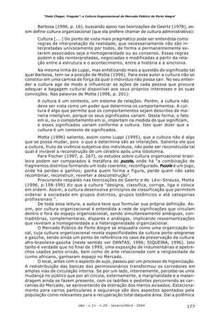 177o&s - v.11 - n.29 - Janeiro/Abril - 2004
“Pode Chegar, Freguês”: a Cultura Organizacional do Mercado Público de Porto Alegre*
Barbosa (1996, p. 16), buscando apoio nas teorizações de Geertz (1978), as-
sim define cultura organizacional (que ela prefere chamar de cultura administrativa):
Cultura [... ] Do ponto de vista mais pragmático pode ser entendida como
regras de interpretação da realidade, que necessariamente não são in-
terpretadas univocamente por todos, de forma a permanentemente es-
tarem associados seja a homogeneidade ou ao consenso. Essas regras
podem e são reinterpretadas, negociadas e modificadas a partir da rela-
ção entre a estrutura e o acontecimento, entre a história e a sincronia.
Na mesma linha de Luppi, mas enfatizando mais a questão do significado tal
qual Barbosa, tem-se a posição de Motta (1996). Para esse autor a cultura não se
constitui em uma camisa de força da qual o indivíduo não possa sair. No seu enten-
der a cultura age de modo a influenciar as ações de cada pessoa que procura
adequar a bagagem cultural disponível aos seus próprios interesses e às suas
convicções. Nas palavras de Motta (1996, p. 201):
A cultura é um contexto, um sistema de relações. Porém, a cultura não
deve ser vista como um poder que determina os comportamentos. A cul-
tura é algo que permite que os comportamentos sejam descritos de ma-
neira inteligível, porque os seus significados variam. Desta forma, o fato
em si, ou o comportamento em si, importam na medida do que significam,
e esses significados variam conforme a cultura. Isto quer dizer que a
cultura é um contexto de significados.
Motta (1996) salienta, assim como Luppi (1995), que a cultura não é algo
que se possa mudar, pois o que a determina são as interações. Salienta ele que
a cultura, fruto da vivência subjetiva dos indivíduos, não pode ser reconstruída tal
qual é inviável a reconstrução de um cérebro após uma lobotomia.
Para Fischer (1997, p. 267), os estudos sobre cultura organizacional brasi-
leira podem ser comparados à metáfora do puzzle, onde há “a combinação de
fragmentos distintos formando um todo coerente; reconfigurado. Puzzle é um jogo,
onde há perdas e ganhos; ganha quem forma a figura, perde quem não sabe
recombinar, reconstruir, reverter a desconstrução”.
Procurando respaldo nas teorizações de Geertz e de Lévi-Strauss, Motta
(1996, p.198-199) diz que a cultura “designa, classifica, corrige, liga e coloca
em ordem. Assim, a cultura desenvolve princípios de classificação que permitem
ordenar a sociedade em grupos distintos, grupos totêmicos e até categorias
profissionais “.
De toda essa leitura, a autora teve que formular sua própria definição. As-
sim, por cultura organizacional é entendida a rede de significações que circulam
dentro e fora do espaço organizacional, sendo simultaneamente ambíguas, con-
traditórias, complementares, díspares e análogas, implicando ressemantizações
que revelam a homogeneidade e a heterogeneidade organizacional.
O Mercado Público de Porto Alegre se enquadra como uma organização lo-
cal, cuja cultura organizacional revela especificidades da cultura porto-alegrense
e gaúcha, sendo ainda um ponto de referência no caso da preservação da cultura
afro-brasileira-gaúcha (neste sentido ver DANTAS, 1996; SIQUEIRA, 1996). Isto
tanto é verdade que no final de 1999, uma exposição de indumentárias e apetre-
chos usados pelos orixás, bem como de arte relacionada com a religiosidade de
cunho africano, ganharam espaço no Mercado.
O local, antes com o aspecto de sujo, passou por um processo de higienização.
A redistribuição das bancas dos permissionários transformou os corredores em
amplas vias de circulação interna. Se por um lado, internamente, percebe-se uma
mudança no público que por ali circula, externamente, a marginalidade e a malan-
dragem ainda se fazem presente, com os ladrões e pedintes percorrendo as cer-
canias do Mercado, se aproveitando da distração dos menos avisados. Estaciona-
mento para carros particulares e segurança são dois aspectos apontados pela
população como relevantes para a recuperação total daquela área. Daí a polêmica
 
