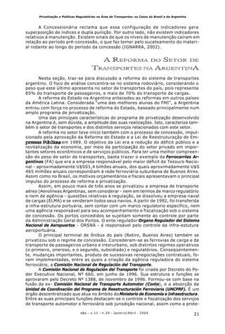 21o&s - v.11 - n.29 - Janeiro/Abril - 2004
Privatização e Políticas Regulatórias na Área de Transportes: os Casos do Brasil e da Argentina
A Concessionária reclama que essa configuração de indicadores gera
superposição de índices e dupla punição. Por outro lado, não existem indicadores
relativos à manutenção. Existem sinais de que os níveis de manutenção caíram em
relação ao período pré-concessão, o que faz temer pelo sucateamento do materi-
al rodante ao longo do período da concessão (IGNARRA, 2002).
A REFORMA DO SETOR DE
TRANSPORTES NA ARGENTINA
Nesta seção, traz-se para discussão a reforma do sistema de transportes
argentino. O foco de análise concentra-se no sistema rodoviário, considerando o
peso que este último apresenta no setor de transportes do país, pois representa
85% do transporte de passageiros, e mais de 70% do transporte de cargas.
A reforma do Estado na Argentina antecedeu as reformas em outros países
da América Latina. Considerada “uma das melhores alunas do FMI”, a Argentina
entrou com força no processo de reforma do Estado, baseado principalmente num
amplo programa de privatização.
Uma das principais características do programa de privatização desenvolvido
na Argentina é, sem dúvida, a amplitude das suas realizações. Isto, caracteriza tam-
bém o setor de transportes e dos distintos serviços relacionados com este setor.
A reforma no setor teve início também com o processo de concessão, impul-
sionado pela aprovação da Reforma do Estado e a Lei de Reestruturação de Em-
presasPúblicas, em 1989. O objetivo da Lei era a redução do déficit público e a
revitalização da economia, por meio da participação do setor privado em impor-
tantes setores econômicos e de serviços públicos. Para ter uma melhor compreen-
são do peso de setor de transportes, basta trazer o exemplo da Ferrocarriles Ar-
gentinos (FA) que era a empresa responsável pelo maior déficit do Tesouro Nacio-
nal - aproximadamente U$SS1,4 bilhões anuais, dos quais aproximadamente U$S
465 milhões anuais correspondiam à rede ferroviária suburbana de Buenos Aires.
Assim como no Brasil, os motivos orçamentários e fiscais apresentavam o principal
impulso do processo de reforma e privatização.
Assim, em pouco mais de três anos se privatizou a empresa de transporte
aéreo (Aerolíneas Argentinas, sem considerar - nem em termos de marco regulatório
e nem de agência - questões relativas à regulação, se dissolveu a empresa naval
de cargas (ELMA) e se venderam todos seus navios. A partir de 1992, foi transferida
a infra-estrutura portuária, sem contar com um marco regulatorio específico, nem
uma agência responsável para seu acompanhamento e fiscalização sob o sistema
de concessão. Os portos concedidos se sujeitam somente ao controle por parte
da Administração Geral dos Portos. O ente regulador Organo Regulador del Sistema
Nacional de Aeropuertos - ORSNA - é responsável pelo controle da infra-estutura
aeroportuária.
O principal terminal de ônibus do país (Retiro, Buenos Aires) também se
privatizou sob o regime de concessão. Concederam-se as ferrovias de carga e de
transporte de passageiros urbano e interurbano, sob distintos regimes operativos
(o primeiro, oneroso, e o segundo, subsidiado) e regulatórios. Conseqüentemen-
te, mudanças importantes, produto de sucessivas renegociações contratuais, fo-
ram implementadas, entre as quais a criação da agência reguladora do sistema
ferroviário, a Comisión Nacional de Regulación del Transporte.
A Comisión Nacional de Regulación del Transporte foi criada por Decreto do Po-
der Executivo Nacional, Nº 660, em junho de 1996. Sua estrutura e funções se
aprovaram pelo Decreto Nº 1388, de novembro de 1996. Formou-se com base na
fusão da ex- Comisión Nacional de Transporte Automotor (Conta), e a absorção da
Unidad de Coordinación del Programa de Reestructuración Ferroviaria (UNCPRF). É um
órgão descentralizado que atua no âmbito doMinisterio de Economía e Infraestructura.
Entre as suas principais funções destacam-se o controle e fiscalização dos serviços
de transporte automotor e ferroviário sob jurisdição nacional, assim como a prote-
 