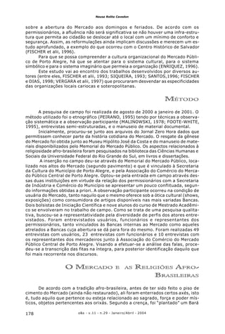 o&s - v.11 - n.29 - Janeiro/Abril - 2004178
Neusa Rolita Cavedon
sobre a abertura do Mercado aos domingos e feriados. De acordo com os
permissionários, a afluência não será significativa se não houver uma infra-estru-
tura que permita ao cidadão se deslocar até o local com um mínimo de conforto e
segurança. Assim, as reformulações ainda implicam discussões e merecem um es-
tudo aprofundado, a exemplo do que ocorreu com o Centro Histórico de Salvador
(FISCHER et alii, 1996).
Para que se possa compreender a cultura organizacional do Mercado Públi-
co de Porto Alegre, há que se atentar para o sistema cultural, para o sistema
simbólico e para o sistema imaginário que permeia a organização (ENRIQUEZ, 1996).
Este estudo vai ao encontro dos trabalhos desenvolvidos por diversos au-
tores (entre eles, FISCHER et alii, 1993; SIQUEIRA, 1993; SANTOS,1996; FISCHER
e DIAS, 1998; VERGARA et alii, 1997) que procuraram desvendar as especificidades
das organizações locais cariocas e soteropolitanas.
MÉTODO
A pesquisa de campo foi realizada de agosto de 2000 a janeiro de 2001. O
método utilizado foi o etnográfico (PEIRANO, 1995) tendo por técnicas a observa-
ção sistemática e a observação participante (MALINOWSKI, 1978; FOOTE-WHITE,
1995), entrevistas semi-estruturadas, e o manuseio de material documental.
Inicialmente, procurou-se junto aos arquivos do Jornal Zero Hora dados que
permitissem conhecer parte da história cotidiana do Mercado. O resgate da gênese
do Mercado foi obtida junto ao Museu Hipólito José da Costa e do manuseio de mate-
riais disponibilizados pelo Memorial do Mercado Público. Os aspectos relacionados à
religiosidade afro-brasileira foram pesquisados na biblioteca das Ciências Humanas e
Sociais da Universidade Federal do Rio Grande do Sul, em livros e dissertações.
A inserção no campo deu-se através do Memorial do Mercado Público, loca-
lizado nos altos do Mercado (segundo pavimento) e que é vinculado à Secretaria
da Cultura do Município de Porto Alegre, e pela Associação do Comércio do Merca-
do Público Central de Porto Alegre. Optou-se pela entrada em campo através des-
sas duas instituições em virtude da relação dos permissionários com a Secretaria
de Indústria e Comércio do Município se apresentar um pouco conflituada, segun-
do informações obtidas a priori. A observação participante ocorreu na condição de
usuária do Mercado, tanto naquilo que o mesmo oferece sob a ótica cultural (shows,
exposições) como consumidora de artigos disponíveis nas mais variadas Bancas.
Dois bolsistas de Iniciação Científica e nove alunos do curso de Mestrado Acadêmi-
co se envolveram no trabalho de campo. Como se trata de uma pesquisa qualita-
tiva, buscou-se a representatividade pela diversidade de perfis dos atores entre-
vistados. Foram entrevistados usuários, funcionários e representantes dos
permissionários, tanto vinculados às Bancas internas ao Mercado como aqueles
atrelados a Bancas cuja abertura se dá para fora do mesmo. Foram realizadas 49
entrevistas com usuários, 23 entrevistas com funcionários e 10 entrevistas com
os representantes dos mercadeiros junto à Associação do Comércio do Mercado
Público Central de Porto Alegre. Visando a efetuar-se a análise das falas, proce-
deu-se a transcrição das fitas na íntegra, para posterior identificação daquilo que
foi mais recorrente nos discursos.
O MERCADO E AS RELIGIÕES AFRO-
BRASILEIRAS
De acordo com a tradição afro-brasileira, antes de ter sido feito o piso de
cimento do Mercado (ainda não restaurado), ali foram enterrados certos axés, isto
é, tudo aquilo que pertence ou esteja relacionado ao sagrado, força e poder mís-
ticos, objetos pertencentes aos orixás. Segundo a crença, foi “plantado” um Bará
 