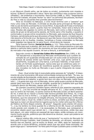 179o&s - v.11 - n.29 - Janeiro/Abril - 2004
“Pode Chegar, Freguês”: a Cultura Organizacional do Mercado Público de Porto Alegre*
e um Obocum (Oxalá velho, pai de todos os orixás), juntamente com moedas e
búzios. O Bará é considerado o deus “dono dos caminhos e dos cruzeiros (encru-
zilhadas)”, ele simboliza o movimento. Para Correa (1988, p. 293): “Dependendo
de como for tratado, ele pode ‘fechar’ ou ‘abrir’ os caminhos das pessoas, facilitan-
do-lhes a vida ou causando-lhes grandes aborrecimentos”.
Para os iniciados no Batuque, o ciclo ritual termina com o “passeio” que
inclui uma visita ao Mercado. A entrada se dá pela porta principal do Mercado, a
mãe ou pai de Santo acompanha os novos filhos. A aquisição de frutas e hortaliças
representa a fartura, assim, quanto mais for comprado, maior será a fartura em
casa. Moedas são jogadas no centro do Mercado, bem como o chão é beijado. A
saída do grupo se dá pela porta oposta, de frente para o Rio Guaíba, a quadra é
contornada e o grupo entra novamente no Mercado, pelo acesso da Rua Siqueira
Campos, saindo pela porta que dá acesso a Praça Parobé. Assim, o trajeto percor-
rido assume a forma de cruz. Na época em que não havia o muro da Avenida Mauá
separando-a do rio Guaíba, moedas, hortaliças e frutas compradas no Mercado
eram jogadas nas águas do rio para Oxum, orixá dona da riqueza.
Para Guarani Santos (Jornal do Centro, p. 11): “Esta visita ao Mercado Pú-
blico é feita para que a pessoa, dali leve um Axé, uma energia positiva e que seja
aberto o caminho dele a partir do momento em que ele passa nas quatro saídas
do mercado e faz aquele cruzeiro. Ali tem a fartura, a alimentação”.
Segundo consta no Jornal dos Cultos Afro-brasileiros (fev./1993, n. 8):
“Se estudarmos a arquitetura do Mercado verificaremos que o prédio se
compõe de um quadrado emoldurado por um outro onde se localizam as
bancas de acesso direto que formam uma cruz, cujo ponto central é,
atualmente, ocupado por uma banca, a princípio redonda, e hoje osten-
tando um formato quadrangular, banca esta que se celebrizou pela cir-
cunstância de ser objeto de reverência quando do passeio ritualístico
dos iniciados no Culto ao Mercado e que é parte integrante da nossa
tradição”.
Esse ritual ainda hoje é executado pelas pessoas de “religião”. O depo-
imento de uma funcionária (48 anos) entrevistada comprova tal fato: “Eu sou, eu
era de religião de Quimbanda; então assim, quando a gente faz os trabalho, quando
a gente termina os trabalho, a gente tem que vim aqui no Mercado, todos fazem
isso [...] A gente tem que vim no Mercado, entrar pelas quatro portas do Mercado,
passar pelo meio dele. É o ritual da religião, quando faz o trabalho tem que fazer
o passeio dentro do Mercado, passar pelo meio dele. [...]”.
Os clientes (usuários) também fazem referência aos aspectos sagrados do
Mercado: “[...] eu sou oriundo da religião africana né. E [...] aqui conta a história
que no centro do mercado, no ponto central do Mercado existe um Bará assenta-
do né, e antes de eu nascer a minha mãe haveria perdido dois filhos, né, e logo
que eu nasci eu tive a minha [...] a opção de religião pré definida né, pelos meus
familiares, que me colocaram na religião africana, me trouxeram aqui no Mercado,
né, fizeram todo o ritual né, então é como eu disse, acredito que desde quando,
logo que eu nasci um dos primeiros lugares que eu fui visitar acho que foi o Merca-
do Público de Porto Alegre (cliente, 28 anos)”. Segundo outra cliente (45 anos):
“[...] eu me lembro no início quando foi a reforma lá em 89, houve um problema
muito grande com relação à [...] às escavações no Mercado, que começaram a
encontrar objeto assim que seriam de [...] de antigos escravos, então isso aqui
tem algum, um valor místico pro pessoal da raça negra, então começou um movi-
mento muito grande, polêmica que não deveria se cavocar, cavar que poderia ser
um cemitério, né”.
Alguns relatos dão conta de que o “sentamento” no centro do Mercado foi
feito pelo Príncipe Custódio, José Custódio de Almeida, um africano, membro da
família real em Daomé, que se exilou no Brasil, em 1864, após ter realizado um
acordo com a Coroa Britânica, evitando assim que seu povo fosse dizimado. Há
quem diga que o “sentamento” foi feito pelo Príncipe Custódio para o então Presi-
 