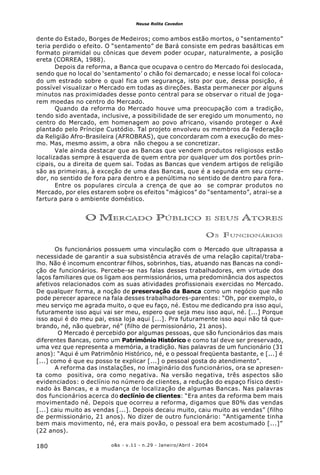 o&s - v.11 - n.29 - Janeiro/Abril - 2004180
Neusa Rolita Cavedon
dente do Estado, Borges de Medeiros; como ambos estão mortos, o “sentamento”
teria perdido o efeito. O “sentamento” de Bará consiste em pedras basálticas em
formato piramidal ou cônicas que devem poder ocupar, naturalmente, a posição
ereta (CORREA, 1988).
Depois da reforma, a Banca que ocupava o centro do Mercado foi deslocada,
sendo que no local do ‘sentamento’ o chão foi demarcado; e nesse local foi coloca-
do um estrado sobre o qual fica um segurança, isto por que, dessa posição, é
possível visualizar o Mercado em todas as direções. Basta permanecer por alguns
minutos nas proximidades desse ponto central para se observar o ritual de joga-
rem moedas no centro do Mercado.
Quando da reforma do Mercado houve uma preocupação com a tradição,
tendo sido aventada, inclusive, a possibilidade de ser eregido um monumento, no
centro do Mercado, em homenagem ao povo africano, visando proteger o Axé
plantado pelo Príncipe Custódio. Tal projeto envolveu os membros da Federação
da Religião Afro-Brasileira (AFROBRAS), que concordaram com a execução do mes-
mo. Mas, mesmo assim, a obra não chegou a se concretizar.
Vale ainda destacar que as Bancas que vendem produtos religiosos estão
localizadas sempre à esquerda de quem entra por qualquer um dos portões prin-
cipais, ou a direita de quem sai. Todas as Bancas que vendem artigos de religião
são as primeiras, à exceção de uma das Bancas, que é a segunda em seu corre-
dor, no sentido de fora para dentro e a penúltima no sentido de dentro para fora.
Entre os populares circula a crença de que ao se comprar produtos no
Mercado, por eles estarem sobre os efeitos “mágicos” do “sentamento”, atrai-se a
fartura para o ambiente doméstico.
O MERCADO PÚBLICO E SEUS ATORES
OS FUNCIONÁRIOS
Os funcionários possuem uma vinculação com o Mercado que ultrapassa a
necessidade de garantir a sua subsistência através de uma relação capital/traba-
lho. Não é incomum encontrar filhos, sobrinhos, tias, atuando nas Bancas na condi-
ção de funcionários. Percebe-se nas falas desses trabalhadores, em virtude dos
laços familiares que os ligam aos permissionários, uma predominância dos aspectos
afetivos relacionados com as suas atividades profissionais exercidas no Mercado.
De qualquer forma, a noção de preservação da Banca como um negócio que não
pode perecer aparece na fala desses trabalhadores-parentes: “Oh, por exemplo, o
meu serviço me agrada muito, o que eu faço, né. Estou me dedicando pra isso aqui,
futuramente isso aqui vai ser meu, espero que seja meu isso aqui, né. [...] Porque
isso aqui é do meu pai, essa loja aqui [...]. Pra futuramente isso aqui não tá que-
brando, né, não quebrar, né” (filho de permissionário, 21 anos).
O Mercado é percebido por algumas pessoas, que são funcionários das mais
diferentes Bancas, como um Patrimônio Histórico e como tal deve ser preservado,
uma vez que representa a memória, a tradição. Nas palavras de um funcionário (31
anos): “Aqui é um Patrimônio Histórico, né, e o pessoal freqüenta bastante, e [...] é
[...] como é que eu posso te explicar [...] o pessoal gosta do atendimento”.
A reforma das instalações, no imaginário dos funcionários, ora se apresen-
ta como positiva, ora como negativa. Na versão negativa, três aspectos são
evidenciados: o declínio no número de clientes, a redução do espaço físico desti-
nado às Bancas, e a mudança de localização de algumas Bancas. Nas palavras
dos funcionários acerca do declínio de clientes: “Era antes da reforma bem mais
movimentado né. Depois que ocorreu a reforma, digamos que 80% das vendas
[...] caiu muito as vendas [...]. Depois decaiu muito, caiu muito as vendas” (filho
de permissionário, 21 anos). No dizer de outro funcionário: “Antigamente tinha
bem mais movimento, né, era mais povão, o pessoal era bem acostumado [...]”
(22 anos).
 