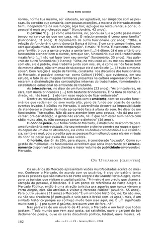 o&s - v.11 - n.29 - Janeiro/Abril - 2004182
Neusa Rolita Cavedon
norma, norma tua mesmo, ser educado, ser agradável, ser simpático com as pes-
soas. Eu acredito que a maioria, com poucas exceções, a maioria do Mercado atende
bem, independente da sua função, seja bar, açougue ou restaurante, é por aí, o
pessoal é mais aconchegado aqui “ (funcionário, 42 anos).
O patrão: “É [...] é como uma família, né, por causa que a gente passa maior
tempo no serviço do que em casa, né. O relacionamento é como uma família”
(funcionário, 31 anos). O depoimento de outro funcionário (22 anos): “Olha, a
relação do funcionário com o dono da Banca é ótima. É um cara companheiro, um
cara que ajuda muito, não tem comparação”. E mais: “É ótima. É excelente. É como
uma família, o que a gente precisa a gente tem [...] é ótimo. Já é um critério pro
funcionário atender bem o cliente, tem que ser, funcionário que está trabalhando
insatisfeito [...] não vai fazer bem seu serviço” (funcionário, 30 anos). Nas pala-
vras de outro funcionário (19 anos): “Olha, no meu caso ali, eu me dou muito bem
com ele, ele é patrão, mas trabalha junto com nós, ali, é como se nós fosse tudo
da mesma altura, não tem essa de só porque ele é patrão ele [...] é tudo a mesma
coisa”. Com relação à noção de família, constante nos discursos dos funcionários
do Mercado, é possível pensar-se como Colbari (1996), que evidencia, em seu
estudo, o fato de as imagens familiares presentes na cultura organizacional favo-
recerem a dissimulação das contradições internas do trabalhador, fomentando a
estabilidade emocional no ambiente de trabalho.
As brincadeiras, no dizer de um funcionário (23 anos): “As brincadeiras, né
cara, tem muita brincadeira [...] tem bastante brincadeiras. É na hora de fechar, é
direto, né, não tem [...] não tem esse negócio de ficar emburrado”.
Dentre as reclamações relacionadas com o ambiente, tem-se aqueles funci-
onários que reclamam do som muito alto, pano de fundo por ocasião de certos
eventos levados à público no Mercado. A advertência decorre da impossibilidade
de atenderem o cliente de modo apropriado face à altura do som. No dizer de um
funcionário: “Atrapalha. Não dá para atender bem uma pessoa, não dá pra con-
versar, pra dar atenção, a gente não escuta, né. É que nem estar num Banco com
rádio muito alto, tu não consegue contar o dinheiro” (26 anos).
O odor de peixe, que toma conta do Mercado, é motivo de desconforto para
uma funcionária entrevistada. No seu entender o cheiro penetra na roupa e quan-
do depois de um dia de atividades, ela entra no ônibus com destino à sua residên-
cia, sente-se mal, pois acredita que as pessoas ficam olhando para ela em virtude
do odor de peixe que exala das suas vestes.
O horário, das 6h às 20h, para alguns, é considerado “puxado”. Como su-
gestão de melhorias, os funcionários acreditam que seria importante ter estacio-
namento disponível para os clientes e maior volume de publicidade envolvendo o
Mercado.
OS USUÁRIOS (CLIENTES)
Os usuários do Mercado apresentam visões multifacetadas acerca do mes-
mo. Conhecer o Mercado, de acordo com os usuários, é algo obrigatório tanto
para as pessoas que são naturais de Porto Alegre e da Grande Porto Alegre, como
para os turistas que visitam a capital gaúcha. “Primeiro é um prédio que chama a
atenção do pessoal, é histórico. E é um ponto de referência de Porto Alegre, o
Mercado Público, então é uma atração turística pra aqueles que nunca vieram a
Porto Alegre, eles são atraídos a visitar o Mercado Público” (usuário, 55 anos).
Para outro usuário (31 anos) o Mercado “É um símbolo histórico, né. Eu não sou,
eu não sou brasileiro [é português e veio para o Brasil com 14 anos], mas, é um
símbolo histórico porque eu conheço muito bem isso aqui, né. É um significado
muito bom [...] pra quem é gaúcho, pra quem vem de fora, né”.
Nas palavras de um usuário de 45 anos, o Mercado é um local que todos
gostam: “Todo mundo que vem aqui gosta, sai satisfeito, ouve o garçom do bar
declamando poesia, ouve os caras discutindo política, futebol, ouve música, vê
 