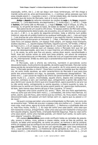 183o&s - v.11 - n.29 - Janeiro/Abril - 2004
“Pode Chegar, Freguês”: a Cultura Organizacional do Mercado Público de Porto Alegre*
exposição, enfim, ele [...] ele sai daqui com boas lembranças, né? Ele chega a
mandá carta prá cá, pros permissionários. [...] conheço várias pessoas que tem
essa relação assim [...] quando o cara [...] lá na cidade dele, ele manda notícia da
saudade que ele levou do Mercado, isso aí é muito comum”.
Antes e depois da reforma remetem às noções de sujo e de limpo, respecti-
vamente; “[...] era deprimente, era deprimente [...], muito sujo [...], né? E [...] hoje
é fashion, vim toma café no Mercado. [...] hoje é fashion, hoje é chique, tu olha, tu
enxerga, tu vê gente de todos os tipos, de todas as idades” (usuária, 32 anos).
Nas palavras de um usuário (45 anos), “O espaço público do Mercado antes,
ele era completamente deteriorado, ele era podre, era um labirinto, era uma sujei-
ra, era [...] ãh [...], eu parto do seguinte princípio: toda a reforma num prédio
histórico, seja ele um prédio histórico ou qualquer edificação, ela [...] ela vai trazer
[...] ela precisa de uma reforma pra renovar o seu espírito interior, entendeu? Os
permissionários continuaram os mesmos. [...] Mas, o Mercado se renovou, o Mer-
cado ficou um espaço aberto, um espaço mais alegre, um espaço mais tranqüilo,
acabou aquela [...] , aquele espaço fechado, lúgubre que era, né? Então, o Merca-
do hoje é um [...] é um espaço super legal de vir, muito bom de vir, apreciar [...]”.
Mas há quem entenda que um espaço como o Mercado tem que ter um
pouco de desorganização, pois isso é o que imprime um diferencial ao local. “Ãh
[...], às vezes, eu acho que fica um pouco, vamos dizer assim, esculhambado o
local, mas por outras vezes eu acho que essa própria, um pouco de anarquia
assim, é característica de um Mercado, senão ele vira um supermercado moderno,
aí, né, internacional. Então eu acho que a característica local dele tem isso” (usu-
ário, 58 anos).
O Mercado, sob o efeito da reforma, também é percebido como
descaracterizado, muito próximo do padrão, do estilo supermercado. Para dar conta
dessa perda de características próprias, um usuário de 51 anos assim se expres-
sou: “o Mercado perdeu o cheiro”. Essa fala é curiosa na medida que faz referên-
cia, de certo modo saudosa, ao odor característico do Mercado e que para boa
parte dos entrevistados era algo, no passado, considerado desagradável: “Ah,
antes era [...] por causa do negócio do cheiro do peixe também né, ele deixava a
gente muito a [...] assim, incomodada, aquele cheiro, depois eles começaram a
arrumar, começou a sair; por exemplo aqui, antigamente a gente não podia ficá
aqui dentro por causa do cheiro que era insuportável, agora quando tu sai pra rua
tu não sente tanto, antigamente tu sentia aqueles, o cheiro quando tu saía, te
lembra que tu sentia um cheiro de peixe assim podre né, agora eles melhoraram,
tá bom, pelo menos aqui dentro dá pra ti ficar (usuária, 37 anos)”.
Segundo uma outra usuária (51 anos): “Bom, ele era mais apertadinho,
mais eu acho que ele tinha bem mais [...] variedades, ele tinha mais Bancas. Eu
achei, assim, que ele ficou, pelo menos que eu conheci, né, ficou assim, meio que
descaracterizado, até passei um bom tempo sem vir, agora que eu passei a vir
de novo”.
Há quem consiga perceber uma certa ambigüidade no Mercado, tal como ele
se encontra hoje: “Antes ele era pior o espaço mas era melhor a [...] assim, tinha
mais vida, mais alma, agora tá muito elitizado [...]. Melhorou a qualidade dele em
si, mas ficou muito, muito [...]. Eu vejo ele como uma casa assim, uma casa que
tem bastante criança, antigamente, sabe uma casa que tem bastante criança que
tem aquela alegria, aquela festa, criançada fazendo bagunça. Hoje eu vejo como
uma casa assim, como uma mansão grande, um móvel num canto, no outro sem,
sem alegria” (usuário, 40 anos).
Um espaço democrático, para onde confluem todas as camadas da popula-
ção, jovens e velhos, ricos, pobres e classe média, onde se fala de política, de
cultura, se bebe uma cervejinha, se come um peixe, se namora e até se compra;
enfim um espaço que se configura ora muito próximo dacasa e ora com atributos da
rua (DAMATTA, 1991): “Acho que ele tem um significado, um valor mais emocional,
né [...] que apresenta toda [...] a história de várias gerações aí, né [...] e [...] é um
espaço assim [...] de encontro das pessoas, né, de várias classes sociais. [...] é um
 