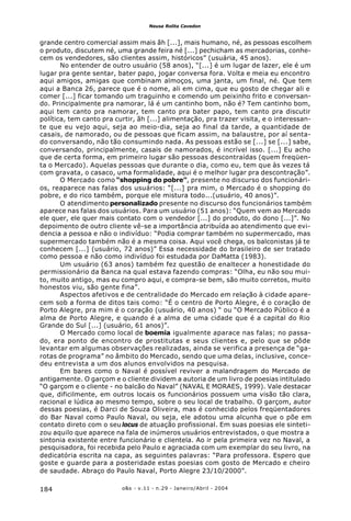 o&s - v.11 - n.29 - Janeiro/Abril - 2004184
Neusa Rolita Cavedon
grande centro comercial assim mais ãh [...], mais humano, né, as pessoas escolhem
o produto, discutem né, uma grande feira né [...] pechicham as mercadorias, conhe-
cem os vendedores, são clientes assim, históricos” (usuária, 45 anos).
No entender de outro usuário (58 anos), “[...] é um lugar de lazer, ele é um
lugar pra gente sentar, bater papo, jogar conversa fora. Volta e meia eu encontro
aqui amigos, amigas que combinam almoços, uma janta, um final, né. Que tem
aqui a Banca 26, parece que é o nome, ali em cima, que eu gosto de chegar ali e
comer [...] ficar tomando um traguinho e comendo um peixinho frito e conversan-
do. Principalmente pra namorar, lá é um cantinho bom, não é? Tem cantinho bom,
aqui tem canto pra namorar, tem canto pra bater papo, tem canto pra discutir
política, tem canto pra curtir, ãh [...] alimentação, pra trazer visita, e o interessan-
te que eu vejo aqui, seja ao meio-dia, seja ao final da tarde, a quantidade de
casais, de namorado, ou de pessoas que ficam assim, na balaustre, por aí senta-
do conversando, não tão consumindo nada. As pessoas estão se [...] se [...] sabe,
conversando, principalmente, casais de namorados, é incrível isso. [...] Eu acho
que de certa forma, em primeiro lugar são pessoas descontraídas (quem freqüen-
ta o Mercado). Aquelas pessoas que durante o dia, como eu, tem que às vezes tá
com gravata, o casaco, uma formalidade, aqui é o melhor lugar pra descontração”.
O Mercado como “shopping do pobre”, presente no discurso dos funcionári-
os, reaparece nas falas dos usuários: “[...] pra mim, o Mercado é o shopping do
pobre, e do rico também, porque ele mistura todo...(usuário, 40 anos)”.
O atendimento personalizado presente no discurso dos funcionários também
aparece nas falas dos usuários. Para um usuário (51 anos): “Quem vem ao Mercado
ele quer, ele quer mais contato com o vendedor [...] do produto, do dono [...]”. No
depoimento de outro cliente vê-se a importância atribuída ao atendimento que evi-
dencia a pessoa e não o indivíduo: “Podia comprar também no supermercado, mas
supermercado também não é a mesma coisa. Aqui você chega, os balconistas já te
conhecem [...] (usuário, 72 anos)” Essa necessidade do brasileiro de ser tratado
como pessoa e não como indivíduo foi estudada por DaMatta (1983).
Um usuário (63 anos) também fez questão de enaltecer a honestidade do
permissionário da Banca na qual estava fazendo compras: “Olha, eu não sou mui-
to, muito antigo, mas eu compro aqui, e compra-se bem, são muito corretos, muito
honestos viu, são gente fina”.
Aspectos afetivos e de centralidade do Mercado em relação à cidade apare-
cem sob a forma de ditos tais como: “É o centro de Porto Alegre, é o coração de
Porto Alegre, pra mim é o coração (usuário, 40 anos) “ ou “O Mercado Público é a
alma de Porto Alegre, e quando é a alma de uma cidade que é a capital do Rio
Grande do Sul [...] (usuário, 61 anos)”.
O Mercado como local de boemia igualmente aparace nas falas; no passa-
do, era ponto de encontro de prostitutas e seus clientes e, pelo que se pôde
levantar em algumas observações realizadas, ainda se verifica a presença de “ga-
rotas de programa” no âmbito do Mercado, sendo que uma delas, inclusive, conce-
deu entrevista a um dos alunos envolvidos na pesquisa.
Em bares como o Naval é possível reviver a malandragem do Mercado de
antigamente. O garçom e o cliente dividem a autoria de um livro de poesias intitulado
“O garçom e o cliente - no balcão do Naval” (NAVAL E MORAES, 1999). Vale destacar
que, dificilmente, em outros locais os funcionários possuem uma visão tão clara,
racional e lúdica ao mesmo tempo, sobre o seu local de trabalho. O garçom, autor
dessas poesias, é Darci de Souza Oliveira, mas é conhecido pelos freqüentadores
do Bar Naval como Paulo Naval, ou seja, ele adotou uma alcunha que o põe em
contato direto com o seu locus de atuação profissional. Em suas poesias ele sinteti-
zou aquilo que aparece na fala de inúmeros usuários entrevistados, o que mostra a
sintonia existente entre funcionário e clientela. Ao ir pela primeira vez no Naval, a
pesquisadora, foi recebida pelo Paulo e agraciada com um exemplar do seu livro, na
dedicatória escrita na capa, as seguintes palavras: “Para professora. Espero que
goste e guarde para a posteridade estas poesias com gosto de Mercado e cheiro
de saudade. Abraço do Paulo Naval, Porto Alegre 23/10/2000”.
 