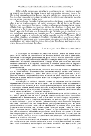 185o&s - v.11 - n.29 - Janeiro/Abril - 2004
“Pode Chegar, Freguês”: a Cultura Organizacional do Mercado Público de Porto Alegre*
O Mercado foi considerado por alguns usuários como um refúgio para quem
se encontra no Centro da cidade e, para outros usuários, como um museu. No
Mercado é possível encontrar Bancas com site na Internet, vendendo a granel e
finalizando o empacotamento das mercadorias dos clientes com barbante, ou seja,
novo e antigo convivem lado a lado.
Os usuários do Mercado sinalizam como importantes as seguintes modifica-
ções a serem implementadas: a) maior segurança, não só dentro do Mercado
Público, mas no entorno do mesmo, sendo que alguns usuários apontam a neces-
sidade de as autoridades atentarem no sentido da adoção de medidas que visem
a recuperar o Centro da capital gaúcha que se encontra sob a ação de assaltan-
tes; b) que seja destinada uma área próxima ao Mercado para o estacionamento
dos veículos de quem procura o Mercado para fazer suas refeições ou compras; c)
uma usuária sugeriu a realização de bailes na parte superior do Mercado; d) foi
sugerida a criação de um espaço destinado às crianças; d) um usuário sugeriu que
o poder público estabeleça uma maior parceria com os permissionários, não só na
prestação de serviços, mas inclusive na tomada de decisões, o que levaria a uma
maior democratização das decisões.
ASSOCIAÇÃO DOS PERMISSIONÁRIOS
A Associação do Comércio do Mercado Público Central de Porto Alegre
(ASCOMEPC) reúne os comerciantes do Mercado Público que têm a permissão,
concedida sob Licitação, pela Prefeitura, para realizar atos de comércio naquele
local. Três cargos são preenchidos através de votação: Presidente, Primeiro Vice-
Presidente, e Segundo Vice-Presidente. A chapa eleita, por seu turno, escolhe o
Primeiro Tesoureiro e o Segundo Tesoureiro, o Primeiro Secretário e o Segundo
Secretário. O Conselho Consultivo é escolhido em uma reunião aberta a todos os
permissionários.
A Associação, algumas vezes, encontra entraves às propostas apresenta-
das ao Poder Público. A burocracia que perpassa o espaço do Mercado, mediada
pelas ações da Prefeitura, pode, em certos casos, gerar conflitos. Certos
posicionamentos são percebidos como autoritários pelos representantes da As-
sociação; é o caso das deliberações acerca da ocupação dos pontos comerciais e
o uso dos espaços.
As divergências internas também podem ser captadas nos discursos dos
representantes que atuam na Associação: “Se os comerciantes soubessem se
unir teriam muito mais força. Mas o cara que tem porta para a rua não quer pagar
a iluminação interna, então eu que estou no espaço interno não vou querer pagar
a pintura externa? Isto é uma mentalidade muito curta, fazemos parte de um todo
que é o Mercado Público” (Conselheiro suplente).
Segundo os representantes, existem duas correntes de Permissionários, os
da “velha” geração e os da “nova” geração, mas de qualquer forma, muitos dos
representantes entrevistados dizem buscar com os mais antigos a experiência
necessária para superar possíveis problemas a ser enfrentados. O embate se dá
na visão de negócio; para os “velhos” (não em idade) a ineficiência não é algo que
deva ser combatido com tanta veemência, pois o paternalismo junto ao Poder
público ainda se instaura como prática na obtenção de favores. Essa questão do
paternalismo não difere das caracterizações feitas por Motta (1997), A. Freitas
(1997), Prates e Barros (1997). Para os “jovens”, a concorrência dos supermerca-
dos e hipermercados não deixa margem para a ineficiência, nem para a prática de
favores granjeados junto à Prefeitura; no entender dos mesmos, há que capacitar
os funcionários, praticar preços competitivos e se preocupar com a qualidade dos
serviços e produtos ofertados.
Há uma consciência de que a Secretaria de Indústria e Comércio do Municí-
pio estabelecera uma relação paternalista para com os Permissionários, o que
vem se alterando face ao novo posicionamento assumido pela Associação, qual
 
