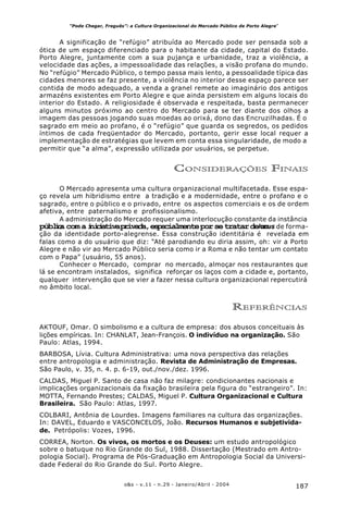 187o&s - v.11 - n.29 - Janeiro/Abril - 2004
“Pode Chegar, Freguês”: a Cultura Organizacional do Mercado Público de Porto Alegre*
A significação de “refúgio” atribuída ao Mercado pode ser pensada sob a
ótica de um espaço diferenciado para o habitante da cidade, capital do Estado.
Porto Alegre, juntamente com a sua pujança e urbanidade, traz a violência, a
velocidade das ações, a impessoalidade das relações, a visão profana do mundo.
No “refúgio” Mercado Público, o tempo passa mais lento, a pessoalidade típica das
cidades menores se faz presente, a violência no interior desse espaço parece ser
contida de modo adequado, a venda a granel remete ao imaginário dos antigos
armazéns existentes em Porto Alegre e que ainda persistem em alguns locais do
interior do Estado. A religiosidade é observada e respeitada, basta permanecer
alguns minutos próximo ao centro do Mercado para se ter diante dos olhos a
imagem das pessoas jogando suas moedas ao orixá, dono das Encruzilhadas. É o
sagrado em meio ao profano, é o “refúgio” que guarda os segredos, os pedidos
íntimos de cada freqüentador do Mercado, portanto, gerir esse local requer a
implementação de estratégias que levem em conta essa singularidade, de modo a
permitir que “a alma”, expressão utilizada por usuários, se perpetue.
CONSIDERAÇÕES FINAIS
O Mercado apresenta uma cultura organizacional multifacetada. Esse espa-
ço revela um hibridismo entre a tradição e a modernidade, entre o profano e o
sagrado, entre o público e o privado, entre os aspectos comerciais e os de ordem
afetiva, entre paternalismo e profissionalismo.
A administração do Mercado requer uma interlocução constante da instância
públicacomainiciativaprivada,especialmenteporsetratardeumlocus de forma-
ção da identidade porto-alegrense. Essa construção identitária é revelada em
falas como a do usuário que diz: “Até parodiando eu diria assim, oh: vir a Porto
Alegre e não vir ao Mercado Público seria como ir a Roma e não tentar um contato
com o Papa” (usuário, 55 anos).
Conhecer o Mercado, comprar no mercado, almoçar nos restaurantes que
lá se encontram instalados, significa reforçar os laços com a cidade e, portanto,
qualquer intervenção que se vier a fazer nessa cultura organizacional repercutirá
no âmbito local.
REFERÊNCIAS
AKTOUF, Omar. O simbolismo e a cultura de empresa: dos abusos conceituais às
lições empíricas. In: CHANLAT, Jean-François. O indivíduo na organização. São
Paulo: Atlas, 1994.
BARBOSA, Lívia. Cultura Administrativa: uma nova perspectiva das relações
entre antropologia e administração. Revista de Administração de Empresas.
São Paulo, v. 35, n. 4. p. 6-19, out./nov./dez. 1996.
CALDAS, Miguel P. Santo de casa não faz milagre: condicionantes nacionais e
implicações organizacionais da fixação brasileira pela figura do “estrangeiro”. In:
MOTTA, Fernando Prestes; CALDAS, Miguel P. Cultura Organizacional e Cultura
Brasileira. São Paulo: Atlas, 1997.
COLBARI, Antônia de Lourdes. Imagens familiares na cultura das organizações.
In: DAVEL, Eduardo e VASCONCELOS, João. Recursos Humanos e subjetivida-
de. Petrópolis: Vozes, 1996.
CORREA, Norton. Os vivos, os mortos e os Deuses: um estudo antropológico
sobre o batuque no Rio Grande do Sul, 1988. Dissertação (Mestrado em Antro-
pologia Social). Programa de Pós-Graduação em Antropologia Social da Universi-
dade Federal do Rio Grande do Sul. Porto Alegre.
 