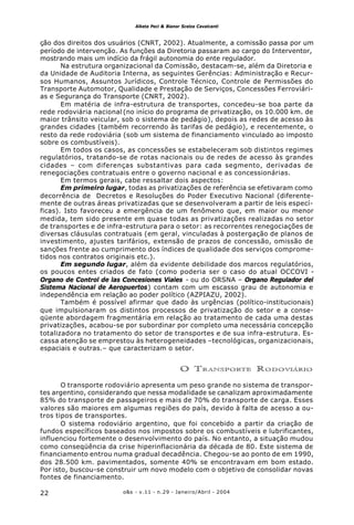 o&s - v.11 - n.29 - Janeiro/Abril - 200422
Alketa Peci & Bianor Scelza Cavalcanti
ção dos direitos dos usuários (CNRT, 2002). Atualmente, a comissão passa por um
período de intervenção. As funções da Diretoria passaram ao cargo do Interventor,
mostrando mais um indício da frágil autonomia do ente regulador.
Na estrutura organizacional da Comissão, destacam-se, além da Diretoria e
da Unidade de Auditoria Interna, as seguintes Gerências: Administração e Recur-
sos Humanos, Assuntos Jurídicos, Controle Técnico, Controle de Permissões do
Transporte Automotor, Qualidade e Prestação de Serviços, Concessões Ferroviári-
as e Segurança do Transporte (CNRT, 2002).
Em matéria de infra-estrutura de transportes, concedeu-se boa parte da
rede rodoviária nacional (no início do programa de privatização, os 10.000 km. de
maior trânsito veicular, sob o sistema de pedágio), depois as redes de acesso às
grandes cidades (também recorrendo às tarifas de pedágio), e recentemente, o
resto da rede rodoviária (sob um sistema de financiamento vinculado ao imposto
sobre os combustíveis).
Em todos os casos, as concessões se estabeleceram sob distintos regimes
regulatórios, tratando-se de rotas nacionais ou de redes de acesso às grandes
cidades – com diferenças substantivas para cada segmento, derivadas de
renegociações contratuais entre o governo nacional e as concessionárias.
Em termos gerais, cabe ressaltar dois aspectos:
Em primeiro lugar, todas as privatizações de referência se efetivaram como
decorrência de Decretos e Resoluções do Poder Executivo Nacional (diferente-
mente de outras áreas privatizadas que se desenvolveram a partir de leis especí-
ficas). Isto favoreceu a emergência de um fenômeno que, em maior ou menor
medida, tem sido presente em quase todas as privatizações realizadas no setor
de transportes e de infra-estrutura para o setor: as recorrentes renegociações de
diversas cláusulas contratuais (em geral, vinculadas à postergação de planos de
investimento, ajustes tarifários, extensão de prazos de concessão, omissão de
sanções frente ao cumprimento dos índices de qualidade dos serviços comprome-
tidos nos contratos originais etc.).
Em segundo lugar, além da evidente debilidade dos marcos regulatórios,
os poucos entes criados de fato (como poderia ser o caso do atual OCCOVI -
Organo de Control de las Concesiones Viales - ou do ORSNA – Organo Regulador del
Sistema Nacional de Aeropuertos) contam com um escasso grau de autonomia e
independência em relação ao poder político (AZPIAZU, 2002).
Também é possível afirmar que dado às urgências (político-institucionais)
que impulsionaram os distintos processos de privatização do setor e a conse-
qüente abordagem fragmentária em relação ao tratamento de cada uma destas
privatizações, acabou-se por subordinar por completo uma necessária concepção
totalizadora no tratamento do setor de transportes e de sua infra-estrutura. Es-
cassa atenção se emprestou às heterogeneidades –tecnológicas, organizacionais,
espaciais e outras.– que caracterizam o setor.
O TRANSPORTE RODOVIÁRIO
O transporte rodoviário apresenta um peso grande no sistema de transpor-
tes argentino, considerando que nessa modalidade se canalizam aproximadamente
85% do transporte de passageiros e mais de 70% do transporte de carga. Esses
valores são maiores em algumas regiões do país, devido à falta de acesso a ou-
tros tipos de transportes.
O sistema rodoviário argentino, que foi concebido a partir da criação de
fundos específicos baseados nos impostos sobre os combustíveis e lubrificantes,
influenciou fortemente o desenvolvimento do país. No entanto, a situação mudou
como conseqüência da crise hiperinflacionária da década de 80. Este sistema de
financiamento entrou numa gradual decadência. Chegou-se ao ponto de em 1990,
dos 28.500 km. pavimentados, somente 40% se encontravam em bom estado.
Por isto, buscou-se construir um novo modelo com o objetivo de consolidar novas
fontes de financiamento.
 