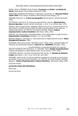 189o&s - v.11 - n.29 - Janeiro/Abril - 2004
“Pode Chegar, Freguês”: a Cultura Organizacional do Mercado Público de Porto Alegre*
NAVAL, Paulo e MORAES, Paulo Ricardo. O garçom e o cliente - no balcão do
Naval. Porto Alegre: Ponto Negro Brasileiro, 1999.
NOGUEIRA, Adalberto Pernambuco. O Mercado e os orixás. In: Mercado Público
1869-1996. Porto Alegre: Prefeitura Municipal de Porto Alegre, s/d.
PEIRANO, Mariza G. S.. A favor da etnografia. Rio de Janeiro: Relume-Dumará,
1995.
PETTIGREW, Andrew M. On studying organizational cultures. Administrative
Science Quartely. Cornell, Cornell University, v. 24 n. 3: p. 570-81, Dec. 1979.
PRATES, Marco Aurélio Spyer; BARROS, Betânia Tanure de. O estilo brasileiro de
administrar: sumário de um modelo de ação cultural brasileiro com base na
gestão empresarial. In: MOTTA, Fernando e CALDAS, Miguel. Cultura
organizacional e cultura brasileira. São Paulo: Atlas, 1997.
SANTOS, Jair Nascimento. Paratodos Bahia: uma organização no jogo do bicho.
Organizações e Sociedade. Salvador, v.3, n.6, jun.1996.
SCHEIN, Edgar H.. Coming to a new awareness of organizational culture. Sloan
Management Rewiew. 1984.
SIQUEIRA, Maria de Lourdes. “Agô Agô Lonan”: Mitos, Ritos e Organizações em
Terreiros de Candomblé na Bahia. Anais do 17.° ENANPAD. Salvador, !993.
____________________. Ancestralidade e contemporaneidade de organiza-
ções de resistência afro-brasileira. In: FISCHER, Tânia. Gestão Contemporânea:
cidades estratégicas e organizações locais. Rio de Janeiro: FGV, 1996.
THÉVENET, Maurice. A cultura de empresa hoje em dia. In: Revista de Adminis-
tração. São Paulo, v. 26, n. 2, p. 32-9, abr.-jun.1991.
VERGARA, Sylvia et alii. A cultura brasileira revelada no barracão de uma escola
de samba: o caso da Família Imperatriz. In: MOTTA, Fernando Prestes; CALDAS,
Miguel P.. Cultura Organizacional e Cultura Brasileira. São Paulo: Atlas, 1997.
Jornal do Centro
Jornal dos Cultos Afro-Brasileiros
Zero Hora
Correio do Povo
 