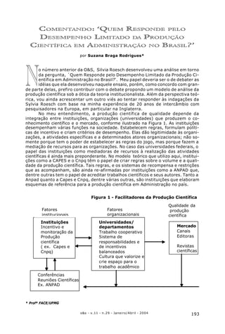 193o&s - v.11 - n.29 - Janeiro/Abril - 2004
Resposta À Sylvia Roesch
Quem Responde pelo Desempenho Limitado da Produção Científica em Administração no Brasil?
N
COMENTANDO: ‘QUEM RESPONDE PELO
DESEMPENHO LIMITADO DA PRODUÇÃO
CIENTÍFICA EM ADMINISTRAÇÃO NO BRASIL?’
por Suzana Braga Rodrigues*
o número anterior da O&S, Silvia Roesch desenvolveu uma análise em torno
da pergunta, ´Quem Responde pelo Desempenho Limitado da Produção Ci-
entífica em Administração no Brasil?‘. Meu papel deveria ser o de debater as
idéias que ela desenvolveu naquele ensaio, porém, como concordo com gran-
de parte delas, prefiro contribuir com o debate propondo um modelo de análise da
produção científica sob a ótica da teoria institucionalista. Além da perspectiva teó-
rica, vou ainda acrescentar um outro viés ao tentar responder às indagações da
Sylvia Roesch com base na minha experiência de 20 anos de intercâmbio com
pesquisadores na Europa, em particular na Inglaterra.
No meu entendimento, a produção científica de qualidade depende da
integração entre instituições, organizações (universidades) que produzem o co-
nhecimento científico e o mercado, conforme ilustrado na Figura 1. As instituições
desempenham várias funções na sociedade. Estabelecem regras, formulam políti-
cas de incentivo e criam critérios de desempenho. Elas dão legitimidade às organi-
zações, a atividades específicas e a determinados atores organizacionais; não so-
mente porque tem o poder de estabelecer as regras do jogo, mas porque fazem a
mediação de recursos para as organizações. No caso das universidades federais, o
papel das instituições como mediadoras de recursos à realização das atividades
científicas é ainda mais preponderante. No modelo teórico que utilizo aqui, institui-
ções como a CAPES e o Cnpq têm o papel de criar regras sobre o volume e a quali-
dade da produção científica. Tais regras, e os sistemas de recompensa e restrições
que as acompanham, são ainda re-afirmadas por instituições como a ANPAD que,
dentre outras tem o papel de acreditar trabalhos científicos e seus autores. Tanto a
Anpad quanto a Capes e Cnpq, dentre várias outras, são instituições que elaboram
esquemas de referência para a produção científica em Administração no país.
Qualidade da
produção
científica
Mercado
Canais
Editoras
Revistas
científicas
Instituições
Incentivo e
monitoração da
Produção
científica
( ex. Capes e
Cnpq)
Fatores
organizacionais
Universidades/
departamentos
Trabalho cooperativo
Sistema de
responsabilidades e
de incentivos
balanceados
Cultura que valorize e
crie espaço para o
trabalho acadêmico
Conferências
Reuniões Científicas
Ex. ANPAD
Figura 1 - Facilitadores da Produção Científica
Fatores
institucionais
* Profª FACE/UFMG
 