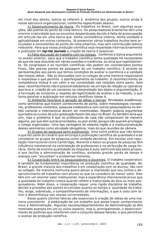 195o&s - v.11 - n.29 - Janeiro/Abril - 2004
Resposta À Sylvia Roesch
Quem Responde pelo Desempenho Limitado da Produção Científica em Administração no Brasil?
em nível dos atores, outros se referem à dinâmica dos grupos, outros ainda à
nossa estrutura organizacional, conforme especificado abaixo:
1) Desenvolvimento de teoria. Os trabalhos no Brasil, com algumas exce-
ções, são pobres do ponto de vista teórico. Os pesquisadores brasileiros têm uma
enorme criatividade que se encontra desperdiçada devido à falta de preocupação
em articulá-las em uma teoria que tenha consistência interna, tenha validade e
aplicabilidade em outros contextos. Já presenciei vários trabalhos muitos bem ar-
ticulados e consistentes do ponto de vista empírico, mas sem contribuição teórica
relevante. Para que nossa produção científica seja respeitada internacionalmente
e publicada em top-tier journals a criação de teoria é essencial.
2) Falta discussão do trabalho com os colegas. Conforme a Sylvia argumenta
no ensaio anterior, para que o trabalho científico tenha qualidade há necessidade
de que ele seja discutido em várias ocasiões e instâncias, eu diria que repetidamen-
te. Os congressos e as reuniões científicas não podem ser considerados pontos
finais. São apenas pontos de passagem de um trabalho científico. É através de
apresentações aos pares que temos condições de avaliar a coerência e a validade
das nossas idéias. São as discussões com os colegas de uma maneira responsável
e respeitosa o que permite o aperfeiçoamento do trabalho. O reconhecimento da
competência mútua é um valor a ser consolidado nas relações entre pares. Sem
esse reconhecimento não é possível estabelecer-se um tipo de relação co-operativa
que leva a criação de um consenso na interpretação dos dados e argumentação. É
a formação de consenso a respeito da legitimidade da análise e do método, o que
torna possível a publicação em veículos científicos classe A.
3) Ambiente favorável à geração de idéias e teorias. Atividades acadêmicas,
como seminários que trazem conhecimento de ponta, sobre metodologias inovado-
ras, professores visitantes, pesquisa colaborativa com outros pesquisadores no âm-
bito nacional e internacional devem ser incentivadas. Alguém poderia argumentar
que todos os cursos de p ós-graduação fazem isto aqui no Brasil. Eu também diria que
sim, mas o problema é que os professores da casa não comparecem de maneira
alguma, por que têm outras prioridades, ou pior ainda, porque não querem privilegiar
o colega organizador. Uma das vantagens do sistema inglês é a institucionalização
destes seminários como atividade obrigatória, mais do que reuniões de câmara.
4) Grupos de pesquisa semi-autônomos. Uma outra prática que não temos
e que faz parte do cenário que encoraja a publicação científica de qualidade é a de
considerar os grupos de pesquisa como unidade decisória. Em escolas com repu-
tação internacional como Cambridge, Warwick e Aston os grupos de pesquisa têm
influência substancial na contratação de professores e na atribuição de carga ho-
rária. Parte da enorme quantidade de disputas é auto-administrada pelos grupos,
o que facilita a administração de conflitos, evitando grande perda de tempo e
energia com “picuinhas” e problemas menores.
5) Cooperação entre os pesquisadores e docentes. O trabalho cooperativo
é também de fundamental importância na produção científica de qualidade. No
Brasil, a grande maioria dos trabalhos é em colaboração com os alunos, não com
os colegas. De maneira nenhuma quero deixar a impressão que sou contra o de-
senvolvimento de trabalhos com alunos ou que os considero de menor valor. Eles
têm sim um enorme valor institucional, mas a experiência internacional prova que
a qualidade do trabalho cresce quando reflete a maturidade de dois ou mais pes-
quisadores. Além disso, a cooperação requer uma rígida disciplina de trabalho,
devido a pressões das partes envolvidas quanto ao tempo e qualidade do traba-
lho; exige, sobretudo, o compartilhamento de informações, o que é visto com te-
mor e desconfiança nas nossas universidades.
Esses quatro últimos fatores são essenciais à criação de idéias de uma ma-
neira consistente à elaboração de um trabalho que possa trazer conhecimento
novo à Administração. Algumas escolas/departamentos de Administração já têm
mostrado avanços em um ou outro aspecto, mas é, principalmente, o desenvolvi-
mento de políticas que interferem com o conjunto desses fatores, o que permitiria
o avanço da produção científica.
 