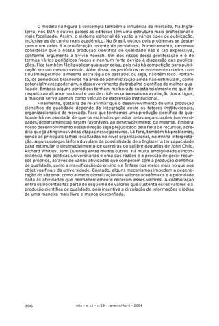o&s - v.11 - n.29 - Janeiro/Abril - 2004196
O modelo na Figura 1 contempla também a influência do mercado. Na Ingla-
terra, nos EUA e outros países as editoras têm uma estrutura mais profissional e
mais focalizada. Assim, o sistema editorial dá vazão a vários tipos de publicação,
inclusive as de cunho mais acadêmico. No Brasil, outros dois problemas se desta-
cam e um deles é a proliferação recente de periódicos. Primeiramente, devemos
considerar que a nossa produção científica de qualidade não é tão expressiva,
conforme argumenta a Sylvia Roesch. Um dos riscos dessa proliferação é o de
termos vários periódicos fracos e nenhum forte devido à dispersão das publica-
ções. Fica também fácil publicar qualquer coisa, pois não há competição para publi-
cação em um mesmo veículo. Além disso, os periódicos recentemente criados con-
tinuam repetindo a mesma estratégia do passado, ou seja, não têm foco. Portan-
to, os periódicos brasileiros na área de administração ainda não estimulam, como
potencialmente poderiam, o desenvolvimento do trabalho científico de melhor qua-
lidade. Embora alguns periódicos tenham melhorado substancialmente no que diz
respeito ao alcance nacional e uso de critérios universais na avaliação dos artigos,
a maioria serve apenas como veículo de expressão institucional.
Finalmente, gostaria de re-afirmar que o desenvolvimento de uma produção
científica de qualidade depende da integração entre os fatores institucionais,
organizacionais e de mercado. Para que tenhamos uma produção científica de qua-
lidade há necessidade de que os estímulos gerados pelas organizações (universi-
dades/departamentos) sejam favoráveis ao desenvolvimento da mesma. Embora
nosso desenvolvimento nessa direção seja prejudicado pela falta de recursos, acre-
dito que já atingimos várias etapas nesse percurso. Lá fora, também há problemas,
sendo as principais falhas localizadas no nível organizacional, na minha interpreta-
ção. Alguns colegas lá fora duvidam da possibilidade de a Inglaterra ter capacidade
para estimular o desenvolvimento de carreiras do calibre daquelas de John Child,
Richard Whitley, John Dunning entre muitos outros. Há muita ambigüidade e incon-
sistência nas políticas universitárias e uma das razões é a pressão de gerar recur-
sos próprios, através de várias atividades que competem com a produção científica
de qualidade, como a massificação do ensino e a ênfase nos meios mais no que nos
objetivos finais da universidade. Contudo, alguns mecanismos impedem a degene-
ração do sistema, como a institucionalização dos valores acadêmicos e a prioridade
dada às atividades que permanentemente reiteram esses valores. A colaboração
entre os docentes faz parte do esquema de valores que sustenta esses valores e a
produção científica de qualidade, pois incentiva a circulação de informações e idéias
de uma maneira mais livre e menos desconfiada.
 