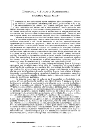 197o&s - v.11 - n.29 - Janeiro/Abril - 2004
Tréplica à Suzana Rodrigues
E
TRÉPLICA À SUZANA RODRIGUES
Sylvia Maria Azevedo Roesch*
m resposta a meu texto sobre “Quem Responde pelo Desempenho Limitado
da Produção Científica em Administração no Brasil”, publicado no v.10, n. 28,
setembro/dezembro de 2003 da O&S, Suzana Rodrigues replica com um mo-
delo, construído com base na teoria institucionalista, o qual possibilita des-
crever, de forma ampla, os facilitadores da produção científica. O modelo compõe-se
de fatores institucionais, organizacionais e de mercado e a integração entre eles.
Sua análise não é baseada em evidência empírica sistematizada (tampouco meu
texto original o era), mas o mundo que o modelo de Suzana representa é verossímel.
Ao olhar a realidade sob o ponto-de-vista do modelo, ficamos com a impres-
são que o sistema de produção científica em Administração no Brasil possui uma
dinâmica semelhante a dos centros avançados no exterior. Fazemos pesquisa,
apresentamos trabalhos em congressos, CAPES e CNPq avaliam-nos e certificam-
nos e possuímos revistas científicas que publicam nossos trabalhos. Enfim, parece
que vamos de vento em popa. No entanto, os resultados em termos da qualidade
desta produção científica deixam a desejar. Neste ponto, Suzana não discorda das
razões que eu havia apontado, mas acrescenta outras. Ainda, ela sugere alterna-
tivas para sacudir este equilíbrio. Por exemplo, que a ANPAD deveria introduzir
padrões de excelência de nível internacional para a seleção dos trabalhos subme-
tidos. Que as escolas e departamentos deveriam reexaminar sua cultura local no
terreno das práticas. Que as revistas acadêmicas deveriam tornar-se mais focali-
zadas, em lugar de servirem como veículos de expressão institucional.
Se eu tivesse uma correção ao modelo desenhado por Suzana Rodrigues
seria para que ela elaborasse mais a idéia do “consumidor” direto do trabalho
científico. Neste sentido, eu acrescentaria dois elementos à dimensão Mercado do
seu modelo. Em primeiro lugar, eu sugeriria colocar explicitamente professores e
alunos como beneficiários do trabalho científico. Quanto mais relatos, análises e
teorização, construídos com base na realidade brasileira e repassados ao ensino,
melhor. Quanto maior a adoção de obras de autores nacionais, maior o incentivo à
produção científica de qualidade.
Em segundo lugar, que ela incluísse as Organizações e a Sociedade como
público-alvo do conhecimento científico em Administração. A pesquisa na área é
basicamente aplicada e a teoria organizacional surge como resposta à solução de
problemas organizacionais e sociais. No exterior, os acadêmicos são chamados na
TV para debater problemas sociais e alternativas de políticas, assim como também
são convidados a participar em comissões governamentais referentes à formulação
de políticas e programas sociais. Órgãos públicos ou do terceiro setor, bem como
empresas privadas encomendam pesquisas na universidade. São, todas, práticas
que valorizam os acadêmicos e incentivam a qualidade de suas pesquisas.
Se concordamos que há pontos fracos no sistema de produção científica no
Brasil e que é preciso melhorar, por onde começa a mudança? Pressão institucional;
pressão do mercado; ou mudança da cultura local, via uma lenta e difícil negocia-
ção interna nos departamentos e escolas, como salienta Suzana? Quais os incen-
tivos mais eficazes? Que rumo queremos tomar e quem são os nossos interlocutores
nacionais e internacionais? São todas questões a serem analisadas, para as quais
espero que o diálogo suscitado nesta coluna entre Suzana Rodrigues e eu possa
ter contribuído. Sobretudo espero que este debate possa desdobrar-se com ou-
tros interlocutores, envolvendo aspectos não contemplados até agora.
* Profª London School of Economics
 