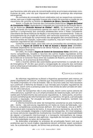 o&s - v.11 - n.29 - Janeiro/Abril - 200424
Alketa Peci & Bianor Scelza Cavalcanti
que favoreceu este alto grau de concentração entre as principais empresas cons-
trutoras do país, uma vez que impuseram restrições à presença das empresas
estrangeiras.
Os contratos de concessão foram celebrados com as respectivas concessio-
nárias, sem que o órgão regulador tivesse sido criado (foi prevista a criação de um
mecanismo de controle no âmbito do Ministerio de Obras y Servicios Públicos).
Assim, o Órgão de Controle das Concessões Rodoviárias (Organo de Control
de Concesiones Viales) dependente e integrado por funcionários da Direção Nacio-
nal de Rodovias (Dirección Nacional de Vialidad - OCCV), foi finalmente criado em
1992, entrando em funcionamento apenas em maio de 1993, com o objetivo de
verificar o cumprimento dos contratos estabelecidos entre o Poder Concedente
(Secretaria de Obras Públicas da Nação) e as empresas concessionárias. Trata-se
principalmente de um órgão de controle, sem nenhuma autonomia, cujas funções
se limitam à verificação do cumprimento das obrigações das concessionárias, por
meio de tarefas de inspeção, supervisão e auditoria, mas sem menor inserção em
aspectos regulatórios das concessões.
Conforme acima citado, para lidar com as concessões dos corredores nacio-
nais, criou-se Organo de Control de la Red de Accesos a Buenos Aires (OCRABA).
Entidade dependente da Secretaria de Obras Púbicas, o órgão goza de autono-
mia econômica e financeira.
Em 2001, foi criado o Organo de Control de Concesiones Viales (OCCOVI), que
reuniu competências, funções e recursos dos outros órgãos reguladores acima
citados (OCRABA, OCCV, Comisión Transitoria e Organo de Control de la Concesión
de la Obra de la Conexión física entre las ciudades de Rosario, provincia de Santa
Fe, e Victoria, en la provincia de Entre Rios).
Com o recente câmbio das autoridades governamentais e a sanção da Lei
de Emergência N° 25.561 que prevê a renegociação do conjunto dos contratos
com as empresas privatizadas o futuro da infra-estrutura de transportes apresen-
ta-se mais nebuloso.
CONCLUSÕES
As reformas regulatórias no Brasil e Argentina apresentam pelo menos um
ponto importante em comum: os fatores que impulsionaram o processo de refor-
ma estão originados na crise do Estado. São os recursos cada vez mais escassos
que justificam a Reforma do Estado e sua retirada para funções regulatórias da
economia, assim como a presença cada vez mais direta do setor privado em seto-
res de infra-estrutura.
O setor de transportes não é uma exceção. Assim como outros setores de
infra-estrutura, sujeitam-se a um amplo processo de reestruturação, sem ser pre-
cedido pelo fortalecimento das estruturas regulatórias. E, neste ponto, encontra-
se outra semelhança da reforma brasileira com a argentina. Em geral, a privatização
precede a regulação. Tal situação se repete, no caso brasileiro, também nas
privatizações estaduais.
A reforma brasileira do setor de transportes caracteriza-se pela multiplica-
ção – tardia – das estruturas regulatórias em todos os níveis da federação, con-
forme as competências constitucionais definem. Em nível federal, cria-se a ANTT,
responsável pelo transporte terrestre. A nova estrutura representa, de certa for-
ma, a nova concepção integrada e multimodal de transportes. Em nível estadual,
as novas estruturas regulatórias multisetorias incumbem-se da responsabilidade
de regular o transporte intermunicipal e o transporte metropolitano de massa.
Grandes desafios se esperam das agências: regulação do mercado e implantação
da multimodalidade no setor de transportes.
As distorções originadas no processo de privatização fazem com que os
problemas que os novos órgãos reguladores devem enfrentar sejam considerá-
veis. Se a pretensão é regular, de forma mais profunda, além da simples fiscaliza-
 