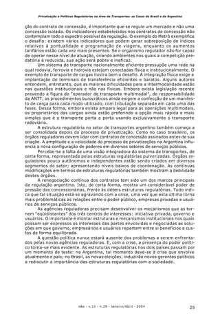 25o&s - v.11 - n.29 - Janeiro/Abril - 2004
Privatização e Políticas Regulatórias na Área de Transportes: os Casos do Brasil e da Argentina
ção do contrato de concessão, é importante que se regule um mercado e não uma
concessão isolada. Os indicadores estabelecidos nos contratos de concessão não
contemplam todo o espectro possível da regulação. O exemplo do Metrô exemplifica
o desafio: existem vários indicadores que podem gerar sobreposição de índices
relativos à pontualidade e programação de viagens, enquanto os aumentos
tarifários estão cada vez mais presentes. Se o organismo regulador não for capaz
de operar nesse nível de atuação, criando ambientes nos quais a competição pre-
datória é reduzida, sua ação será pobre e ineficaz.
Um sistema de transporte nacionalmente eficiente pressupõe uma rede na
qual rodovia, ferrovia e hidrovia estejam conectadas física e institucionalmente. O
exemplo de transporte de cargas ilustra bem o desafio. A integração física exige a
implantação de terminais de transferência eficientes e baratos. Alguns autores
entendem, entretanto, que as maiores dificuldades para a intermodalidade estão
nas questões institucionais e não nas físicas. Embora exista legislação recente
prevendo a figura do “operador de transporte multimodal”, de responsabilidade
da ANTT, os procedimentos burocráticos ainda exigem a confecção de um manifes-
to de carga para cada modo utilizado, com tributação separada em cada uma das
fases. Dessa forma, embora exista amparo legal para as operações multimodais,
os proprietários das cargas ainda estão preferindo a opção mais rápida e mais
simples que é o transporte porta a porta usando exclusivamente o transporte
rodoviário.
A estrutura regulatória no setor de transportes argentino também começa a
ser consolidada depois do processo de privatização. Como no caso brasileiro, os
órgãos reguladores devem lidar com contratos de concessão assinados antes de sua
criação. A amplitude e a velocidade do processo de privatizações na Argentina influ-
encia a nova configuração de poderes em diversos setores de serviços públicos.
Percebe-se a falta de uma visão integradora do sistema de transportes, de
certa forma, representada pelas estruturas regulatórias pulverizadas. Órgãos re-
guladores pouco autônomos e independentes estão sendo criados em diversos
segmentos do setor; apresentando níveis baixos de coordenação. As contínuas
modificações em termos de estruturas regulatórias também mostram a debilidade
destes órgãos.
A renegociação contínua dos contratos tem sido um dos marcos principais
da regulação argentina. Isto, de certa forma, mostra um considerável poder de
pressão das concessionárias, frente às débeis estruturas regulatórias. Tudo indi-
ca que tal situação está se agravando com a crise, uma vez que esta última torna
mais problemáticas as relações entre o poder público, empresas privadas e usuá-
rios de serviços públicos.
As agências reguladoras precisam desenvolver os mecanismos que as tor-
nem “eqüidistantes” dos três centros de interesses: iniciativa privada, governo e
usuários. O importante é montar estruturas e mecanismos institucionais nos quais
possam ser expressos os interesses das partes envolvidas e negociadas as solu-
ções em que governo, empresários e usuários repartam entre si benefícios e cus-
tos de forma equilibrada.
A questão política nunca estará ausente dos problemas a serem enfrenta-
dos pelas novas agências reguladoras. E, com a crise, a presença do poder políti-
co torna-se mais evidente. As estruturas regulatórias nos dois países passam por
um momento de teste: na Argentina, tal momento deve-se à crise que envolve
atualmente o país; no Brasil, as novas eleições, induzirão novos gerentes políticos
a rediscutir a importância das estruturas regulatórias com a sociedade.
 