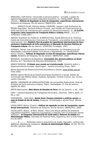 o&s - v.11 - n.29 - Janeiro/Abril - 200426
Alketa Peci & Bianor Scelza Cavalcanti
REFERÊNCIAS
AMOUZOU, Koffi Djima. Concessão e parceria público – privada: o papel da
Agência Reguladora da malha rodoviária brasileira. In: CAVALCANTI, Bianor
(Coord.). Políticas de Regulação na área de transportes: experiências internacionais.
Relatório de Pesquisa. Rio de Janeiro: EBAPE/FGV. 2002.
_____. ORRICO FILHO, Rômulo Dante e ARAGÃO, Joaquim José Guilherme de.
Estado Regulador, Parceria Público-Privada: que modelo de Financiamento de
Infra-estrutura de Transporte para países em Desenvolvimento?. In: IX CLATPU
Congresso Latino Americano de Transporte Público e Urbano,ANAIS... V.1. p 1-
13Havana, CUBA 2001.
ANÍSIO, Brasileiro de Freitas D. & ORRICO Filho, Dante Rômulo et al. Financia-
mento de Intra-Estruturas e Serviços de Transporte: uma análise da experiência
internacional. Em: Relatório final do projeto de experiências internacionais de finan-
ciamento à Implantação de Infra-estruturas e à Operação de Serviços Públicos de
Transporte Urbano. Rio de Janeiro: COPPETEC Fundação, 1997.
AZPIAZU, Daniel. Las privatizaciones en la Argentina. La infraestructura vial:
debilidades y discontinuidades normativas y regulatorias. In: CAVALCANTI,
Bianor (Coord.). Políticas de Regulação na área de transportes: experiências interna-
cionais. Relatório de Pesquisa. Rio de Janeiro: EBAPE/FGV. 2002.
BRASÍLIA. Presidência da República. Concessões dos serviços públicos no Brasil.
Brasília, D.F: Secretaria de Assuntos Estratégicos, 1995.
BANCO MUNDIAL. O Estado num mundo em transformação. Relatório sobre o
desenvolvimento mundial. Washington : Oxford University Press, 1997.
Banco Nacional de Desenvolvimento Econômico e Social. www.bndes.gov.br.
maio 2002.
BNDES. Banco Nacional de Desenvolvimento Econômico e Social. Editais de
Concessão das Malhas Oeste, Sudeste, Nordeste, Teresa Cristina, Sul, Centro
Leste e Paulista.
BNDES. CADERNOS DE INFRA-ESTRUTURA. As concessões Rodoviárias. Área de
Projetos de Infra-estrutura Urbana. Fatos –Estratégias 17, Rio de Janeiro,
Agosto de 2001.
BRITO Nascimento. Meio Século de Estradas de Ferro. Rio de Janeiro: s, ed., 1961.
CBTF – Câmara Brasileira de Transporte Ferroviário. Informes. 1999 a 2002. nos
90 a 130.
CASTANHAR, , José César. Ajuste fiscal, finanças estaduais e políticas sociais: o
caso do Estado do Rio de Janeiro. Pesquisa: Privatização e ajuste fiscal. Mímeo,
1998.
CAVALCANTI, Bianor (Coord.). Políticas de regulação na área de transportes: experi-
ências internacionais. Relatório de Pesquisa. Rio de Janeiro: EBAPE/FGV. 2002.
CAVALCANTI, Bianor. & PECI, Alketa. “Para uma leitura política do ambiente
regulatório brasileiro: Agências reguladoras e relações com os principais atores
políticos”. VI Congresso Internacional do CLAD sobre a Reforma do Estado e a
Administração Pública, realizado em Buenos Aires, Argentina, de 5 a 9 de novem-
bro de 2001.
_____. & _____. Reflexões sobre a autonomia do órgão regulador: análise das
agências reguladoras estaduais. Revista de Administração Pública, 34 (5): 99-119
RJ:FGV, set./out. 2000.
 