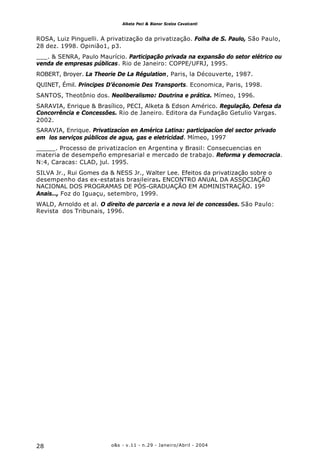 o&s - v.11 - n.29 - Janeiro/Abril - 200428
Alketa Peci & Bianor Scelza Cavalcanti
ROSA, Luiz Pinguelli. A privatização da privatização. Folha de S. Paulo, São Paulo,
28 dez. 1998. Opinião1, p3.
___. & SENRA, Paulo Maurício. Participação privada na expansão do setor elétrico ou
venda de empresas públicas. Rio de Janeiro: COPPE/UFRJ, 1995.
ROBERT, Broyer. La Theorie De La Régulation, Paris, la Découverte, 1987.
QUINET, Émil. Principes D’économie Des Transports. Economica, Paris, 1998.
SANTOS, Theotônio dos. Neoliberalismo: Doutrina e prática. Mímeo, 1996.
SARAVIA, Enrique & Brasílico, PECI, Alketa & Edson Américo. Regulação, Defesa da
Concorrência e Concessões. Rio de Janeiro. Editora da Fundação Getulio Vargas.
2002.
SARAVIA, Enrique. Privatizacíon en América Latina: participacíon del sector privado
em los serviços públicos de agua, gas e eletricidad. Mímeo, 1997
_____. Processo de privatizacíon en Argentina y Brasil: Consecuencias en
materia de desempeño empresarial e mercado de trabajo. Reforma y democracia.
N:4, Caracas: CLAD, jul. 1995.
SILVA Jr., Rui Gomes da & NESS Jr., Walter Lee. Efeitos da privatização sobre o
desempenho das ex-estatais brasileiras. ENCONTRO ANUAL DA ASSOCIAÇÃO
NACIONAL DOS PROGRAMAS DE PÓS-GRADUAÇÃO EM ADMINISTRAÇÃO. 19º
Anais…, Foz do Iguaçu, setembro, 1999.
WALD, Arnoldo et al. O direito de parceria e a nova lei de concessões. São Paulo:
Revista dos Tribunais, 1996.
 