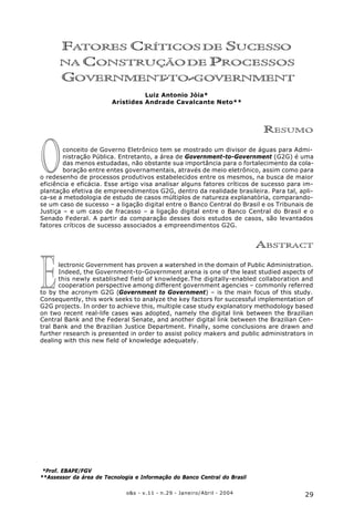 29o&s - v.11 - n.29 - Janeiro/Abril - 2004
Fatores Críticos de Sucesso na Construção de Processos Government-to-Government
E
O
FATORES CRÍTICOS DE SUCESSO
NA CONSTRUÇÃODE PROCESSOS
GOVERNMENT-TO-GOVERNMENT
Luiz Antonio Jóia*
Arístides Andrade Cavalcante Neto**
RESUMO
conceito de Governo Eletrônico tem se mostrado um divisor de águas para Admi-
nistração Pública. Entretanto, a área de Government-to-Government (G2G) é uma
das menos estudadas, não obstante sua importância para o fortalecimento da cola-
boração entre entes governamentais, através de meio eletrônico, assim como para
o redesenho de processos produtivos estabelecidos entre os mesmos, na busca de maior
eficiência e eficácia. Esse artigo visa analisar alguns fatores críticos de sucesso para im-
plantação efetiva de empreendimentos G2G, dentro da realidade brasileira. Para tal, apli-
ca-se a metodologia de estudo de casos múltiplos de natureza explanatória, comparando-
se um caso de sucesso – a ligação digital entre o Banco Central do Brasil e os Tribunais de
Justiça – e um caso de fracasso – a ligação digital entre o Banco Central do Brasil e o
Senado Federal. A partir da comparação desses dois estudos de casos, são levantados
fatores críticos de sucesso associados a empreendimentos G2G.
ABSTRACT
lectronic Government has proven a watershed in the domain of Public Administration.
Indeed, the Government-to-Government arena is one of the least studied aspects of
this newly established field of knowledge.The digitally-enabled collaboration and
cooperation perspective among different government agencies – commonly referred
to by the acronym G2G (Government to Government) – is the main focus of this study.
Consequently, this work seeks to analyze the key factors for successful implementation of
G2G projects. In order to achieve this, multiple case study explanatory methodology based
on two recent real-life cases was adopted, namely the digital link between the Brazilian
Central Bank and the Federal Senate, and another digital link between the Brazilian Cen-
tral Bank and the Brazilian Justice Department. Finally, some conclusions are drawn and
further research is presented in order to assist policy makers and public administrators in
dealing with this new field of knowledge adequately.
*Prof. EBAPE/FGV
**Assessor da área de Tecnologia e Informação do Banco Central do Brasil
 