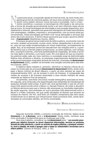 o&s - v.11 - n.29 - Janeiro/Abril - 200430
Luiz Antonio Jóia & Arístides Andrade Cavalcante Neto
N
INTRODUÇÃO
o panorama atual, a expansão rápida da Internet está, de certo modo,obri-
gando governos de inúmeros países, em seus mais variados níveis, a repen-
sarem como podem oferecer novos serviços à sociedade. Com o cresci-
mento econômico e avanços na tecnologia da informação e da comunica-
ção, a forma de atuação governamental tende a ser bem diferente nesse século
que se inicia. As novas tecnologias da informação e comunicação disponíveis, prin-
cipalmente a Internet, permitem aos governos interagirem de modo mais eficiente
com empregados, cidadãos, empresas e, principalmente, com os outros entes go-
vernamentais. Essas tecnologias permitem criar novas aplicações e serviços que
antes não eram possíveis. É dentro desse panorama que surge o governo eletrô-
nico – E-government (Washtenaw County, 2002).
Processos de governança tradicional da esfera pública, envolvendo mais de
um ente, acabam se tornando, muitas vezes, lentos, desgastantes e de alto cus-
to, uma vez que estão fundamentados em meios tradicionais, principalmente no
papel. Ora, se as empresas comerciais descobriram nas relações entre si, o gran-
de benefício que a Internet poderia proporcionar, os entes públicos, com certeza,
têm, na própria Internet, uma forte possibilidade de integração, de modo a torná-
los mais ágeis e eficientes, a um baixo custo. Em uma época em que os orçamen-
tos públicos estão cada vez mais restritos e a sociedade exige da Administração
Pública mais eficiência e eficácia, os processos organizacionais eletrônicos entre
entes governamentais integrados através da Internet, chamados deGovernment-
to-Government (G2G), acabam se tornando uma solução concreta para este dile-
ma (Canuto, 2001).
O objetivo deste trabalho é, portanto, identificar os fatores críticos de su-
cesso na construção de processos Government-to-Government (G2G), tendo como
base o Banco Central do Brasil (Bacen), a partir de dois estudos de casos de
empreendimentos G2G: um de sucesso e outro de fracasso. A comparação das
razões do sucesso e do fracasso associadas a esse estudo múltiplo de casos
responde ao objetivo final da pesquisa.
Inicialmente, será feita uma breve revisão bibliográfica associada ao tema.
Em seguida, será conduzida uma especificação mais detalhada da metodologia de
pesquisa utilizada neste artigo. A partir daí, será apresentado o caso de um pro-
cesso G2G desenvolvido entre o Bacen e o Senado Federal, de modo a descobrir
os fatores decisivos para que o mesmo não alcançasse os resultados esperados.
Na seção seguinte, será analisado um outro processo G2G desenvolvido entre o
Bacen e o Poder Judiciário, em que serão estudados os fatores que levaram ao
sucesso do mesmo. Por fim, será feito um trabalho comparativo dos dois casos,
evidenciando-se os fatores que influenciaram esses processos G2G, sendo apre-
sentadas as conclusões obtidas, de forma consolidada.
REVISÃO BIBLIOGRÁFICA
GOVERNO ELETRÔNICO
Segundo Symonds (2000), a próxima revolução da Internet, depois do e-
Commerce e do e-Business, será o e-Government. Desse modo, conhecer essa
nova revolução é fundamental para as mudanças que virão.
Para esse trabalho, considerar-se-á e-Government como: “um conceito emer-
gente que objetiva fornecer ou tornar disponível informações, serviços ou produtos,
através de meio eletrônico, a partir ou através de órgãos públicos, a qualquer momen-
to, local e cidadão, de modo a agregar valor a todos os ‘stakeholders’ envolvidos com a
esfera pública” (Zweers & Planqué, 2001, p. 92).
 