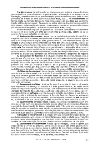 31o&s - v.11 - n.29 - Janeiro/Abril - 2004
Fatores Críticos de Sucesso na Construção de Processos Government-to-Government
O e-Government também pode ser visto como um sistema integrado de ob-
jetivos políticos, procedimentos organizacionais, informação e tecnologias de in-
formação, operando dentro da administração pública e contribuindo para o cum-
primento da missão do ente público (Gouscos et al., 2001). O e-Government, de
forma direta ou indireta, tem como foco de suas ações os cidadãos que a adminis-
tração pública tem de servir. Apresenta-se sobre a forma de administração eletrô-
nica interna, colaboração eletrônica com empresas parceiras, serviços eletrônicos
para cidadãos e empresas, entre outros (Gouscos et al., 2001).
Relativamente ao papel do governo na Internet e considerando-se somente
os casos em que existe um ente governamental participando, obtêm-se as se-
guintes formas de relações eletrônicas:
a) Business-to-Government: Nesse tipo de modalidade de relação eletrônica,
o agente que oferece o serviço ou produto é uma empresa, enquanto que o agente
que o está adquirindo é algum ente governamental. Um exemplo desse tipo de
relação é uma compra direta internacional feita por um órgão público, através da
Internet, de um produto que não existe em seu país. Outro exemplo, mais concreto,
seria o site Comprasnet (http://www.comprasnet.gov.br). Nessesite, várias empre-
sas inscrevem-se para participar de licitações e outras modalidades de compra do
governo federal. Entre essas modalidades, existe a de Pregão Eletrônico, em que o
governo diz o que deseja comprar e as empresas ofertam as propostas de negócio.
b) Government-to-Business: É a situação inversa da anterior. Nesse caso, o
agente que oferece o serviço ou produto é um ente governamental, enquanto o
agente que o adquire é uma empresa. Um exemplo desse tipo de relação seria a
emissão de certidão negativa de débitos de tributos e contribuições federais, dis-
ponível no site da Receita Federal para pessoas jurídicas (http://
www.receita.fazenda.gov.br). Através do site, não só pode ser feita a emissão da
certidão, como também, verificar-se a validade de uma certidão apresentada.
c) Citizen-to-Government: Nesse tipo de modalidade de relação eletrônica, o
agente que propõe o serviço ou produto é o cidadão e o agente que o aceita ou
adquire é um ente governamental. Um caso desse tipo seriam as audiências públi-
cas eletrônicas, em que o cidadão propõe ao governo alguma instrução normativa
sobre determinado assunto e, baseado nessa proposta, o governo decreta uma
instrução normativa.
d) Government-to-Citizen: A situação aqui é a oposta do item c. O agente
que disponibiliza o serviço ou produto é o ente governamental, ao passo que o
cidadão adquire esse produto ou serviço. Um exemplo desse modelo seria a de-
claração de imposto de renda de pessoa física feita no Brasil. Nesse caso, o gover-
no disponibiliza um software através do qual o cidadão pode fazer a sua declara-
ção de renda e entregá-la via Internet à Receita Federal. Depois de entregue,
caso haja alguma restituição a receber, o cidadão pode, através do site da Recei-
ta, acompanhar se sua restituição já está disponível na rede bancária ou não.
e) Government-to-Investor: Nessa relação, o agente que disponibiliza um pro-
duto ou serviço é um ente governamental e o que o adquire é um investidor. O padrão
especial de disseminação de dados, estipulado pelo FMI, seria um exemplo dessa
relação. Através da adesão a esse padrão, os governos disponibilizam informações
socioeconômicas do país, provendo informações padronizadas aos investidores que
subsidiam suas decisões (ver http://www.bcb.gov.br/ingles/sdds/templ_i.htm).
f) Investor-to-Government: É a relação em que o investidor disponibiliza um
produto ou serviço e um ente governamental adquire esse produto ou serviço. Um
exemplo dessa situação seriam, por exemplo, linhas de financiamento disponíveis
no site de uma instituição financeira, direcionadas a prefeituras de um país.
g) Government-to-Government: Nesse tipo de relação, tanto o agente que
disponibiliza o serviço ou produto, como o que o adquire são entes governamen-
tais. Um exemplo desse modelo seria o sistema de informações disponibilizado
pelo Banco Central do Brasil ao Senado Federal, bem como o sistema de pedidos
judiciais disponibilizado, também pelo próprio Banco Central, ao Poder Judiciário.
Esses casos serão estudados, mais adiante, neste trabalho.
 