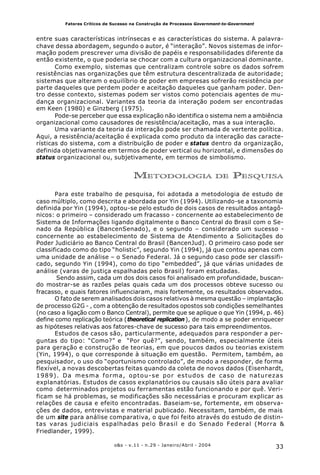 33o&s - v.11 - n.29 - Janeiro/Abril - 2004
Fatores Críticos de Sucesso na Construção de Processos Government-to-Government
entre suas características intrínsecas e as características do sistema. A palavra-
chave dessa abordagem, segundo o autor, é “interação”. Novos sistemas de infor-
mação podem prescrever uma divisão de papéis e responsabilidades diferente da
então existente, o que poderia se chocar com a cultura organizacional dominante.
Como exemplo, sistemas que centralizam controle sobre os dados sofrem
resistências nas organizações que têm estrutura descentralizada de autoridade;
sistemas que alteram o equilíbrio de poder em empresas sofrerão resistência por
parte daqueles que perdem poder e aceitação daqueles que ganham poder. Den-
tro desse contexto, sistemas podem ser vistos como potenciais agentes de mu-
dança organizacional. Variantes da teoria da interação podem ser encontradas
em Keen (1980) e Ginzberg (1975).
Pode-se perceber que essa explicação não identifica o sistema nem a ambiência
organizacional como causadores de resistência/aceitação, mas a sua interação.
Uma variante da teoria da interação pode ser chamada de vertente política.
Aqui, a resistência/aceitação é explicada como produto da interação das caracte-
rísticas do sistema, com a distribuição de poder e status dentro da organização,
definida objetivamente em termos de poder vertical ou horizontal, e dimensões do
status organizacional ou, subjetivamente, em termos de simbolismo.
METODOLOGIA DE PESQUISA
Para este trabalho de pesquisa, foi adotada a metodologia de estudo de
caso múltiplo, como descrita e abordada por Yin (1994). Utilizando-se a taxonomia
definida por Yin (1994), optou-se pelo estudo de dois casos de resultados antagô-
nicos: o primeiro – considerado um fracasso - concernente ao estabelecimento de
Sistema de Informações ligando digitalmente o Banco Central do Brasil com o Se-
nado da República (BancenSenado), e o segundo – considerado um sucesso -
concernente ao estabelecimento de Sistema de Atendimento a Solicitações do
Poder Judiciário ao Banco Central do Brasil (BancenJud). O primeiro caso pode ser
classificado como do tipo “holistic”, segundo Yin (1994), já que contou apenas com
uma unidade de análise – o Senado Federal. Já o segundo caso pode ser classifi-
cado, segundo Yin (1994), como do tipo “embedded”, já que várias unidades de
análise (varas de justiça espalhadas pelo Brasil) foram estudadas.
Sendo assim, cada um dos dois casos foi analisado em profundidade, buscan-
do mostrar-se as razões pelas quais cada um dos processos obteve sucesso ou
fracasso, e quais fatores influenciaram, mais fortemente, os resultados observados.
O fato de serem analisados dois casos relativos à mesma questão – implantação
de processo G2G - , com a obtenção de resultados opostos sob condições semelhantes
(no caso a ligação com o Banco Central), permite que se aplique o que Yin (1994, p. 46)
define como replicação teórica (theoretical replication), de modo a se poder enriquecer
as hipóteses relativas aos fatores-chave de sucesso para tais empreendimentos.
Estudos de casos são, particularmente, adequados para responder a per-
guntas do tipo: “Como?” e “Por quê?”, sendo, também, especialmente úteis
para geração e construção de teorias, em que poucos dados ou teorias existem
(Yin, 1994), o que corresponde à situação em questão. Permitem, também, ao
pesquisador, o uso do “oportunismo controlado”, de modo a responder, de forma
flexível, a novas descobertas feitas quando da coleta de novos dados (Eisenhardt,
1989). Da mesma forma, optou-se por estudos de caso de naturezas
explanatórias. Estudos de casos explanatórios ou causais são úteis para avaliar
como determinados projetos ou ferramentas estão funcionando e por quê. Veri-
ficam se há problemas, se modificações são necessárias e procuram explicar as
relações de causa e efeito encontradas. Baseiam-se, fortemente, em observa-
ções de dados, entrevistas e material publicado. Necessitam, também, de mais
de um site para análise comparativa, o que foi feito através do estudo de distin-
tas varas judiciais espalhadas pelo Brasil e do Senado Federal (Morra &
Friedlander, 1999).
 