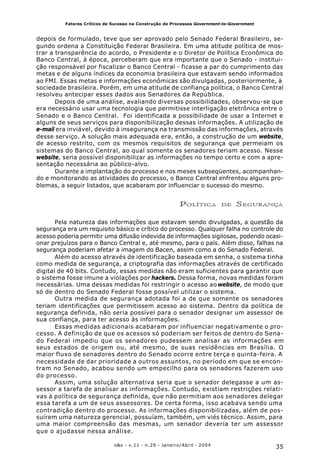 35o&s - v.11 - n.29 - Janeiro/Abril - 2004
Fatores Críticos de Sucesso na Construção de Processos Government-to-Government
depois de formulado, teve que ser aprovado pelo Senado Federal Brasileiro, se-
gundo ordena a Constituição Federal Brasileira. Em uma atitude política de mos-
trar a transparência do acordo, o Presidente e o Diretor de Política Econômica do
Banco Central, à época, perceberam que era importante que o Senado - institui-
ção responsável por fiscalizar o Banco Central - ficasse a par do cumprimento das
metas e de alguns índices da economia brasileira que estavam sendo informados
ao FMI. Essas metas e informações econômicas são divulgadas, posteriormente, à
sociedade brasileira. Porém, em uma atitude de confiança política, o Banco Central
resolveu antecipar esses dados aos Senadores da República.
Depois de uma análise, avaliando diversas possibilidades, observou-se que
era necessário usar uma tecnologia que permitisse interligação eletrônica entre o
Senado e o Banco Central. Foi identificada a possibilidade de usar a Internet e
alguns de seus serviços para disponibilização dessas informações. A utilização de
e-mail era inviável, devido à insegurança na transmissão das informações, através
desse serviço. A solução mais adequada era, então, a construção de um website,
de acesso restrito, com os mesmos requisitos de segurança que permeiam os
sistemas do Banco Central, ao qual somente os senadores teriam acesso. Nesse
website, seria possível disponibilizar as informações no tempo certo e com a apre-
sentação necessária ao público-alvo.
Durante a implantação do processo e nos meses subseqüentes, acompanhan-
do e monitorando as atividades do processo, o Banco Central enfrentou alguns pro-
blemas, a seguir listados, que acabaram por influenciar o sucesso do mesmo.
POLÍTICA DE SEGURANÇA
Pela natureza das informações que estavam sendo divulgadas, a questão da
segurança era um requisito básico e crítico do processo. Qualquer falha no controle do
acesso poderia permitir uma difusão indevida de informações sigilosas, podendo ocasi-
onar prejuízos para o Banco Central e, até mesmo, para o país. Além disso, falhas na
segurança poderiam afetar a imagem do Bacen, assim como a do Senado Federal.
Além do acesso através de identificação baseada em senha, o sistema tinha
como medida de segurança, a criptografia das informações através de certificado
digital de 40 bits. Contudo, essas medidas não eram suficientes para garantir que
o sistema fosse imune a violações por hackers. Dessa forma, novas medidas foram
necessárias. Uma dessas medidas foi restringir o acesso ao website, de modo que
só de dentro do Senado Federal fosse possível utilizar o sistema.
Outra medida de segurança adotada foi a de que somente os senadores
teriam identificações que permitissem acesso ao sistema. Dentro da política de
segurança definida, não seria possível para o senador designar um assessor de
sua confiança, para ter acesso às informações.
Essas medidas adicionais acabaram por influenciar negativamente o pro-
cesso. A definição de que os acessos só poderiam ser feitos de dentro do Sena-
do Federal impediu que os senadores pudessem analisar as informações em
seus estados de origem ou, até mesmo, de suas residências em Brasília. O
maior fluxo de senadores dentro do Senado ocorre entre terça e quinta-feira. A
necessidade de dar prioridade a outros assuntos, no período em que se encon-
tram no Senado, acabou sendo um empecilho para os senadores fazerem uso
do processo.
Assim, uma solução alternativa seria que o senador delegasse a um as-
sessor a tarefa de analisar as informações. Contudo, existiam restrições relati-
vas à política de segurança definida, que não permitiam aos senadores delegar
essa tarefa a um de seus assessores. De certa forma, isso acabava sendo uma
contradição dentro do processo. As informações disponibilizadas, além de pos-
suírem uma natureza gerencial, possuíam, também, um viés técnico. Assim, para
uma maior compreensão das mesmas, um senador deveria ter um assessor
que o ajudasse nessa análise.
 
