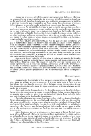 o&s - v.11 - n.29 - Janeiro/Abril - 200436
Luiz Antonio Jóia & Arístides Andrade Cavalcante Neto
CULTURA DO SENADO
Apesar de processos eletrônicos serem comuns dentro do Bacen, não hou-
ve uma análise do grau de aceitação de processos eletrônicos dentro da cultura
do Senado Federal. A análise da cultura de uma instituição acaba por ser mandatória,
a partir do momento que é necessário verificar o grau de aceitação de processos
informatizados e que valores são atribuídos a eles, dentro da organização.
O processo foi concebido de modo a que somente os próprios senadores
pudessem ter acesso ao mesmo, conforme visto anteriormente. Depois do proces-
so ter sido implantado, observou-se que, dentro da cultura do Senado, não cabia
aos senadores a utilização de sistemas de informação. Qualquer uso de sistemas
de informação que se fizesse necessário por parte de um senador era, na maioria
dos casos, levada a cabo por um de seus assessores, aí incluídos os sistemas de
movimentação bancária pessoal.
Esse fator advém, principalmente, do fato de que cabe aos senadores um
papel de tomada de decisão e de conversas políticas. Qualquer suporte necessá-
rio a esse objetivo cabe ao staff do senador. A recomendação do Banco Central de
que a senha de acesso do processo fosse privativa do senador fez com que mui-
tos não repassassem a mesma para seus assessores, uma vez que faz parte
também dessa cultura, o formalismo legal. O ideal para os senadores seria indicar
um assessor, o que não era possível nesse processo. Esta imposição de operar
diretamente o processo G2G acabava por atribuir ao senador uma tarefa de me-
nor valor, dentro da cultura do Senado.
A ausência de um trabalho efetivo sobre a cultura subjacente do Senado,
principalmente quando se implanta um novo processo eletrônico, mostrou-se um
fator crítico. Observa-se que não houve um trabalho sobre os valores que o pro-
cesso significaria para a cultura do Senado. Além disso, um trabalho diferenciado
de modo a mostrar que esse novo processo estaria aumentando o valor das tare-
fas que este parlamentar executava, principalmente dentro do papel fiscalizador
do Banco Central, poderia proporcionar uma maior motivação para a utilização do
mesmo.
CAPACITAÇÃO
A capacitação é outro fator crítico para um empreendimento G2G, à medida
que, para se utilizar um novo processo, é preciso estar apto a fazer uso da
tecnologia inerente àquele processo. Além de fazer uso da tecnologia, o traba-
lho de capacitação também deve divulgar as melhores práticas relativas à utili-
zação do processo.
Como estratégia de capacitação, foi decidido que depois da solenidade de
lançamento do processo, uma equipe técnica do Bacen faria a entrega das senhas
de acesso aos senadores, através de contatos individuais. Esse trabalho tinha
por objetivo fazer uma divulgação do processo.
Contudo, observou-se que as demais questões relativas à capacitação não
foram observadas. Apesar da tecnologia web não exigir um alto grau de qualifica-
ção para sua utilização, notou-se que alguns senadores ainda detinham dificul-
dade em utilizar essa tecnologia. Isso se deve, entre outros fatores, ao fato dos
senadores não fazerem uso da tecnologia da informação para as suas ativida-
des e não sentirem necessidade de fazê-lo, uma vez que isso cabia aos seus
assessores.
Além disso, por ser um processo novo, tanto para o Banco Central como
para o Senado Federal, não havia conhecimento de quais seriam as boas práticas
de utilização. Dessa forma, havia dificuldade em orientar os senadores, bem como
os funcionários que estariam trabalhando indiretamente no processo. A orienta-
ção feita aos senadores era baseada em conhecimentos de processos desenvol-
vidos em paradigmas totalmente diferentes.
 