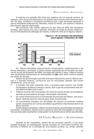37o&s - v.11 - n.29 - Janeiro/Abril - 2004
Fatores Críticos de Sucesso na Construção de Processos Government-to-Government
RESULTADOS ATINGIDOS
O sistema em questão não tinha por objetivo ter um grande número de
acessos, uma vez que se destinava a um público bem restrito e de interesse sazo-
nal. Ou seja, conforme o momento econômico que o país estivesse passando é
que os senadores poderiam ter interesse, maior ou menor, em acessar o sistema,
para buscar alguma informação.
Nos primeiros três meses, observou-se que mais de 90% dos senadores
acessou, pelo menos uma vez, o sistema. Contudo, ao longo do tempo, observou-
se um forte declínio de utilização do mesmo, conforme nota-se na figura 2 abaixo :
Figura 2 - Nº de Acessos dos Senadores
entre Agosto e Dezembro de 1999
Os fatores abordados anteriormente influenciaram, negativamente e de
forma relevante, o processo. O último acesso registrado de um senador ao siste-
ma foi no dia 28 de janeiro de 2000. Ao longo dos últimos 2 anos, o Banco Central
vem atualizando diretamente as informações do site, sem obter nenhum acesso
por parte do Senado.
Apesar da aproximação que este processo representou entre o Banco Cen-
tral e o Senado Federal, verifica-se que os resultados obtidos não foram
satisfatórios, uma vez que:
• O Senado não está utilizando mais o processo para exercer sua função
fiscalizadora do Banco Central e, assim, ficar a par do cumprimento das me-
tas determinadas para o país;
• O Banco Central não mais possui um canal de acesso direto aos senadores,
através do qual poderia divulgar informações relevantes;
• Os custos financeiros para a manutenção do processo persistem, sem que o
Bacen obtenha nenhum retorno para esse investimento;
• Os funcionários alocados em atividades de suporte ao processo acabam
sendo necessários em outras atividades igualmente importantes dentro do
Banco Central.
Diante desses resultados, o Banco Central analisa a possibilidade de desativar
o processo. Entretanto, fatores como a perda do canal de interligação e o ato polí-
tico que isso pode representar ainda pesam no momento de se tomar essa decisão.
O CASO BACEN – JUDICIÁRIO
Quando se faz necessário, dentro de um processo judicial, o juiz pode
mandar bloquear ou desbloquear valores contidos em uma conta corrente, de-
terminar a falência ou a extinção de uma pessoa jurídica, ou, ainda, solicitar
0
10
20
30
40
50
Ago Set Out Nov Dez
No. Acessos
 
