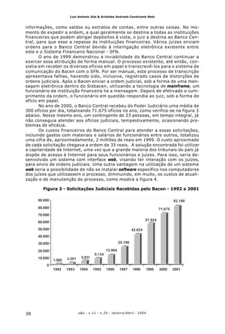 o&s - v.11 - n.29 - Janeiro/Abril - 200438
Luiz Antonio Jóia & Arístides Andrade Cavalcante Neto
informações, como saldos ou extratos de contas, entre outras coisas. No mo-
mento de expedir a ordem, a qual geralmente se destina a todas as instituições
financeiras que podem abrigar depósitos à vista, o juiz a destina ao Banco Cen-
tral, para que esse a repasse às instituições financeiras. Vários juízes enviam
ordens para o Banco Central devido à interligação eletrônica existente entre
este e o Sistema Financeiro Nacional - SFN.
O ano de 1999 demonstrou a inviabilidade do Banco Central continuar a
exercer essa atribuição de forma manual. O processo existente, até então, con-
sistia em receber os diversos ofícios em papel e transcrevê-los para o sistema de
comunicação do Bacen com o SFN. Por ser manual, este processo de transcrição
apresentava falhas, havendo sido, inclusive, registrado casos de distorções de
ordens judiciais. Após o Bacen enviar a ordem judicial, sob a forma de uma men-
sagem eletrônica dentro do Sisbacen, utilizando a tecnologia de mainframe, um
funcionário da instituição financeira lia a mensagem. Depois de efetivado o cum-
primento da ordem, o funcionário em questão respondia ao juiz, sob a forma de
ofício em papel.
No ano de 2000, o Banco Central recebeu do Poder Judiciário uma média de
300 ofícios por dia, totalizando 71.675 ofícios no ano, como verifica-se na figura 3
abaixo. Nesse mesmo ano, um contingente de 23 pessoas, em tempo integral, já
não conseguia atender aos ofícios judiciais, tempestivamente, ocasionando pro-
blemas de eficácia.
Os custos financeiros do Banco Central para atender a essas solicitações,
incluindo gastos com materiais e salários de funcionários entre outros, totalizou
uma cifra de, aproximadamente, 2 milhões de reais em 1999. O custo aproximado
de cada solicitação chegava a ordem de 35 reais. A solução encontrada foi utilizar
a capilaridade da Internet, uma vez que a grande maioria dos tribunais do país já
dispõe de acesso à Internet para seus funcionários e juízes. Para isso, seria de-
senvolvido um sistema com interface web, visando ter interação com os juízes,
para envio de ordens judiciais. Uma outra vantagem na utilização de um sistema
web seria a possibilidade de não se instalar software específico nos computadores
dos juízes que utilizassem o processo, diminuindo, em muito, os custos de atuali-
zação e de manutenção do processo, como mostra a figura 4.
Figura 3 - Solicitações Judiciais Recebidas pelo Bacen - 1992 a 2001
1.500 3.261 5.931
9.134
13.964
25.190
42.624
57.924
71.675
82.180
0
10.000
20.000
30.000
40.000
50.000
60.000
70.000
80.000
90.000
1992 1993 1994 1995 1996 1997 1998 1999 2000 2001
 