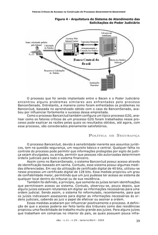 39o&s - v.11 - n.29 - Janeiro/Abril - 2004
Fatores Críticos de Sucesso na Construção de Processos Government-to-Government
Figura 4 - Arquitetura do Sistema de Atendimento das
Solicitações do Poder Judiciário
O processo que foi sendo implantado entre o Bacen e o Poder Judiciário
encontrou alguns problemas similares aos enfrentados pelo processo
BancenSenado. Entretanto, a maneira como foram enfrentados os problemas no
BancenJud, baseada no aprendizado obtido com o caso do BancenSenado, aca-
bou por influenciar fortemente o sucesso dessa empreitada.
Como o processo BancenJud também configura um típico processo G2G, ana-
lisar como os fatores críticos de um processo G2G foram trabalhados nesse pro-
cesso pode explicar as razões pelas quais os resultados obtidos, até agora, com
esse processo, são considerados plenamente satisfatórios.
POLÍTICA DE SEGURANÇA
O processo BancenJud, devido à sensibilidade inerente aos assuntos jurídi-
cos, tem na questão segurança, um requisito básico e central. Qualquer falha no
controle do processo pode permitir que informações protegidas por sigilo de justi-
ça sejam divulgadas, ou ainda, permitir que pessoas não autorizadas determinem
ordens judiciais para todo o sistema financeiro.
Assim como no BancenSenado, o sistema BancenJud possui acesso através
de identificação baseado em senha. Contudo, esse sistema possui algumas medi-
das diferenciadas. Em vez da utilização de certificado digital de 40 bits, utilizou-se
nesse processo um certificado digital de 128 bits. Essa medida propiciou um grau
de confiabilidade maior, permitindo que um juiz pudesse ter acesso ao sistema de
qualquer local dentro do tribunal ou de sua residência.
Também foi definido, a princípio, que somente os juízes teriam identificações
que permitissem acesso ao sistema. Contudo, observou-se, pouco depois, que
alguns juízes estavam relutantes em digitar as informações necessárias para uma
ordem judicial. Sendo assim, o sistema foi reformulado, recentemente, para que
os juízes indicassem assessores para digitar as informações necessárias às or-
dens judiciais, cabendo ao juiz o papel de efetivar ou assinar a ordem.
Essas medidas acabaram por influenciar positivamente o processo. A defini-
ção de que o acesso poderia ser feito tanto dos tribunais como das residências
propiciou uma flexibilidade de trabalho muito grande aos juízes. Para alguns juízes
que trabalham em comarcas no interior do país, as quais possuem pouca infra-
 