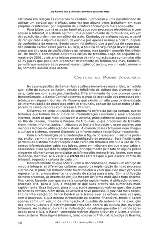 o&s - v.11 - n.29 - Janeiro/Abril - 200440
Luiz Antonio Jóia & Arístides Andrade Cavalcante Neto
estrutura em relação às comarcas de capitais, o processo é uma possibilidade de
utilizar um serviço ágil e eficaz, uma vez que alguns deles trabalham em suas
próprias residências, por disporem de estrutura tecnológica mais adequada.
Para juízes que já estavam familiarizados com processos eletrônicos e com
acesso à Internet, o sistema permitiu-lhes preenchimento de formulários, em vez
da redação da ordem, em um editor de texto. Contudo, para alguns juízes, o papel
de redigir cabe a algum assessor, devendo o juiz apenas assinar a ordem, depois
de conferência da mesma. Sendo assim, foi definido que a política de segurança
não poderia excluir esses juízes. Ou seja, a política de segurança deveria propor-
cionar um alto grau de confiabilidade ao sistema, mas também permitir flexibilida-
de, de modo a contemplar diferentes estilos de trabalho. Logo no segundo se-
mestre de 2001, o sistema iniciou processo de reformulação para contemplar não
só os juízes que poderiam preencher diretamente os formulários mas, também,
permitir que assessores os preenchessem, cabendo ao juiz, em um outro momen-
to, somente assinar essa ordem.
CULTURA DO PODER JUDICIÁRIO
No caso específico do BancenJud, a cultura tornava-se mais crítico, à medida
que, além da cultura do Bacen, existia a influência da cultura dos diversos tribu-
nais, cada um com suas peculiaridades. Diferentemente do que ocorreu com o
BancenSenado, o Banco Central observou o grau de aceitação dos processos ele-
trônicos em alguns tribunais. Verificou-se que existia um alto grau de diversidade
de informatização de processos entre os tribunais, apesar de quase todos já dis-
porem de computadores com acesso à Internet.
Observou-se, pela utilização do sistema na esfera da justiça comum, que os
tribunais que tinham maior índice de informatização associado a seus processos
internos, eram os que mais utilizavam o sistema, principalmente aqueles situados
no Rio de Janeiro, Brasília e Paraná. Os tribunais cujos processos de trabalho
eram menos informatizados, - tribunais do Norte e Nordeste -, eram aqueles com
menores índices de utilização do sistema. A maioria desses tribunais nem chegou
a utilizar o sistema, mesmo dispondo da infra-estrutura tecnológica necessária.
Com a reformulação para contemplar a figura do assessor, o sistema pode-
ria, então, permitir diferentes modos de utilização do processo. Essa flexibilidade
permitiu ao sistema maior receptividade, tanto em tribunais em que o uso de pro-
cessos informatizados cabia aos juízes, como em tribunais em que o uso cabia a
assessores. Essa questão foi importante, principalmente pelo fato de alguns juízes
alegarem não ter tempo para digitar as informações necessárias. Assim, com essa
mudança, manteve-se o valor e o status das tarefas que o juiz exerce dentro do
tribunal, segundo a cultura de cada um.
Diferentemente do que ocorreu com o BancenSenado, houve um esforço de
modo a integrar as diferentes culturas quando da implantação do novo processo
eletrônico. O principal trabalho feito foi de mostrar o valor que esse novo processo
representaria, principalmente na questão de status para o juiz. Com a utilização
do novo processo, as ordens de um juiz chegam de forma mais ágil a todo sistema
financeiro, fazendo com que ela seja cumprida rapidamente. A utilização do novo
processo cria, para o juiz, a imagem de que suas ordens são cumpridas mais
rapidamente. Essa imagem, para o juiz, acaba agregando valores que o destacam
perante os demais. Além disso, ao utilizar o novo processo, o juiz não mais neces-
sita da intervenção do Banco Central para transcrever as ordens, uma vez que,
com o processo, o juiz ordena diretamente ao sistema financeiro, tendo o Bacen
apenas como um veículo de interligação. A questão da autonomia na execução
das ordens judiciais é extremamente relevante dentro da cultura dos diversos
tribunais. Ao destacar, durante a implantação, os valores que estavam sendo agre-
gados para o juiz, o Bacen conseguiu motivar alguns tribunais e juízes a utiliza-
rem o sistema. Para alguns tribunais, como no caso do Tribunal de Justiça de Brasília,
 