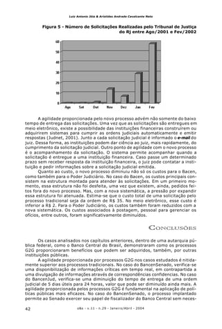 o&s - v.11 - n.29 - Janeiro/Abril - 200442
Luiz Antonio Jóia & Arístides Andrade Cavalcante Neto
Figura 5 - Número de Solicitações Realizadas pelo Tribunal de Justiça
do Rj entre Ago/2001 e Fev/2002
A agilidade proporcionada pelo novo processo advém não somente do baixo
tempo de entrega das solicitações. Uma vez que as solicitações são entregues em
meio eletrônico, existe a possibilidade das instituições financeiras construírem ou
adquirirem sistemas para cumprir as ordens judiciais automaticamente e emitir
respostas (Judnet, 2001). Junto a cada solicitação judicial é informado o e-mail do
juiz. Dessa forma, as instituições podem dar ciência ao juiz, mais rapidamente, do
cumprimento da solicitação judicial. Outro ponto de agilidade com o novo processo
é o acompanhamento da solicitação. O sistema permite acompanhar quando a
solicitação é entregue a uma instituição financeira. Caso passe um determinado
prazo sem receber resposta da instituição financeira, o juiz pode contatar a insti-
tuição e pedir informações sobre a solicitação judicial emitida.
Quanto ao custo, o novo processo diminuiu não só os custos para o Bacen,
como também para o Poder Judiciário. No caso do Bacen, os custos principais con-
sistem na estrutura montada para atender às solicitações. Em um primeiro mo-
mento, essa estrutura não foi desfeita, uma vez que existem, ainda, pedidos fei-
tos fora do novo processo. Mas, com a nova sistemática, a pressão por expandir
essa estrutura foi atenuada. Estima-se que o custo total de uma solicitação pelo
processo tradicional seja da ordem de R$ 35. No meio eletrônico, esse custo é
inferior a R$ 2. Para o Poder Judiciário, os custos também foram reduzidos com a
nova sistemática. Os custos associados à postagem, pessoal para gerenciar os
ofícios, entre outros, foram significativamente diminuídos.
CONCLUSÕES
Os casos analisados nos capítulos anteriores, dentro de uma autarquia pú-
blica federal, como o Banco Central do Brasil, demonstraram como os processos
G2G proporcionaram benefícios que podem ser adquiridos, também, por outras
instituições públicas.
A agilidade proporcionada por processos G2G nos casos estudados é nitida-
mente superior aos processos tradicionais. No caso do BancenSenado, verifica-se
uma disponibilização de informações críticas em tempo real, em contrapartida a
uma divulgação de informações através de correspondências confidencias. No caso
do BancenJud, verifica-se uma diminuição do tempo de entrega de uma ordem
judicial de 5 dias úteis para 24 horas, valor que pode ser diminuído ainda mais. A
agilidade proporcionada pelos processos G2G é fundamental na aplicação de polí-
ticas públicas mais eficazes. No caso do BancenSenado, o processo implantado
permite ao Senado exercer seu papel de fiscalizador do Banco Central sem neces-
 