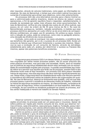 43o&s - v.11 - n.29 - Janeiro/Abril - 2004
Fatores Críticos de Sucesso na Construção de Processos Government-to-Government
sitar requisitar, através de veículos tradicionais, como papel, as informações ne-
cessárias. No caso do BancenJud, o tempo que uma ordem judicial leva para ser
cumprida é fundamental para atingir seus objetivos, como visto anteriormente.
Os processos G2G são uma alternativa concreta para o Banco Central ou
para a administração pública brasileira, diante do dilema de reduzir custos
operacionais, a fim de garantir equilíbrio fiscal e responder, satisfatoriamente, à
pressão da sociedade por ações mais eficazes dos entes governamentais. No
caso do BancenJud, verifica-se uma redução dos custos de um ofício judicial, que
passou de um valor da ordem de R$ 35 para menos de R$ 2. No caso do
BancenSenado averigua-se, também, redução semelhante, à medida que esse
processo eletrônico apresenta um custo inferior ao do envio diário de correspon-
dências confidenciais, em papel, aos 81 senadores. Em ambos os casos, mesmo
com a redução de custos, pode-se comprovar, como visto no parágrafo anterior,
uma elevação da eficiência dos novos processos.
Contudo, como pode-se averiguar nos casos estudados, a existência des-
ses benefícios não garante, por si só, o sucesso de um processo G2G. Existe um
conjunto de fatores que influenciam fortemente o sucesso dos mesmos. Obser-
vou-se que a condução de um conjunto de fatores, através da estratégia
estabelecida para cada um, acabou por determinar o sucesso ou fracasso dos
mesmos, apesar dos potenciais benefícios existentes.
O FATOR SEGURANÇA
A segurança para processos G2G é um desses fatores, à medida que os preju-
ízos originados por falhas nesses processos podem, não só causar prejuízos aos
entes públicos envolvidos, mas para toda uma sociedade. Porém, deve-se ressaltar
que as políticas de segurança estabelecidas devem estar alinhadas com as necessi-
dades de acessibilidade exigidas pelo processo. A questão acessibilidade aqui trata-
da refere-se a permitir que aqueles que farão uso do processo, possam fazê-lo dos
diferentes locais onde se faça necessário. Um processo G2G deve possuir elevados
índices de segurança, mas essa segurança não deve restringir significativamente seu
uso. Desse modo, a segurança deve ser estabelecida de modo a ser flexível e permitir
a coexistência dos diferentes estilos de trabalho dentro das organizações em ques-
tão. No caso do BancenJud, observa-se fortemente essa questão, uma vez que este
processo passou a permitir a existência de diferentes modos de trabalho, mantendo
os índices de segurança necessários ao mesmo. Já o BancenSenado, na tentativa de
elevar o grau de segurança, limitou a acessibilidade a um local específico. Além disso,
a limitação, de que somente os senadores pudessem ter acesso ao processo, aca-
bou sendo inadequada à maneira de trabalho do Senado Federal.
CULTURA ORGANIZACIONAL
Observar somente o aspecto tecnológico e desprezar a cultura das organi-
zações envolvidas no processo pode ser um passo para o insucesso. Apesar da
esfera pública ser regida pelo mesmo conjunto de leis, tendo que observar nor-
mas similares, cada ente público, seja autarquia, órgão ou fundação, possui iden-
tidade e cultura próprias, com valores diferenciados dos demais. Analisar e traba-
lhar as diferentes culturas são pontos fundamentais para processos G2G.
Dentre os pontos a serem observados dentro da cultura de uma organiza-
ção, pode-se destacar o grau de aceitação que cada cultura possui sobre os pro-
cessos eletrônicos. Analisar esse grau de aceitação permite avaliar a necessidade
de estratégias específicas para se superar resistências iniciais. Outra questão
importante, relativa à cultura, é o conjunto de valores que um processo eletrônico
irá trazer consigo para uma organização. Vale destacar que, para cada organiza-
ção envolvida, o processo traz consigo um conjunto distinto de valores.
 