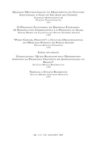 o&s - v.11 - n.29 - Janeiro/Abril - 20046
DESAFIOS METODOLÓGICOS NO MAPEAMENTO DE CLUSTERS
INDUSTRIAIS: O CASO DE SÃO JOSÉ DOS CAMPOS
CHARLES KIRSCHBAUM &
FLÁVIO VASCONCELOS
131
O PROCESSO SUCESSÓRIO EM EMPRESAS FAMILIARES.
O EXEMPLO DOS COMERCIANTES E O PROCESSO NO SAARA
NILDA MARIA DE CLODOALDO PINTO GUERRA LEONE
149
“PODE CHEGAR, FREGUÊS”: A CULTURA ORGANIZACIONAL
DO MERCADO PÚBLICO DE PORTO ALEGRE
NEUSA ROLITA CAVEDON
173
IDÉIAS EM DEBATE
COMENTANDO: ‘QUEM RESPONDE PELO DESEMPENHO
LIMITADO DA PRODUÇÃO CIENTÍFICA EM ADMINISTRAÇÃO NO
BRASIL?’
SUZANA BRAGA RODRIGUES
193
TRÉPLICA À SUZANA RODRIGUES
SYLVIA MARIA AZEVEDO ROESCH
197
 