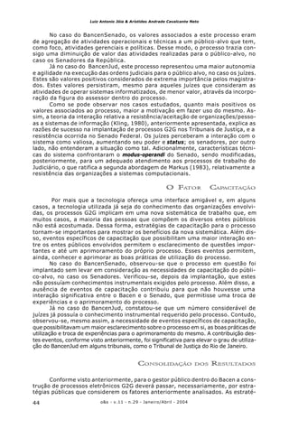 o&s - v.11 - n.29 - Janeiro/Abril - 200444
Luiz Antonio Jóia & Arístides Andrade Cavalcante Neto
No caso do BancenSenado, os valores associados a este processo eram
de agregação de atividades operacionais e técnicas a um público-alvo que tem,
como foco, atividades gerenciais e políticas. Desse modo, o processo trazia con-
sigo uma diminuição de valor das atividades realizadas para o público-alvo, no
caso os Senadores da República.
Já no caso do BancenJud, este processo representou uma maior autonomia
e agilidade na execução das ordens judiciais para o público alvo, no caso os juízes.
Estes são valores positivos considerados de extrema importância pelos magistra-
dos. Estes valores persistiram, mesmo para aqueles juízes que consideram as
atividades de operar sistemas informatizados, de menor valor, através da incorpo-
ração da figura do assessor dentro do processo.
Como se pode observar nos casos estudados, quanto mais positivos os
valores associados ao processo, maior a motivação em fazer uso do mesmo. As-
sim, a teoria da interação relativa a resistência/aceitação de organizações/pesso-
as a sistemas de informação (Kling, 1980), anteriormente apresentada, explica as
razões de sucesso na implantação de processos G2G nos Tribunais de Justiça, e a
resistência ocorrida no Senado Federal. Os juízes perceberam a interação com o
sistema como valiosa, aumentando seu poder e status; os senadores, por outro
lado, não entenderam a situação como tal. Adicionalmente, características técni-
cas do sistema confrontaram o modus-operandi do Senado, sendo modificadas,
posteriormente, para um adequado atendimento aos processos de trabalho do
Judiciário, o que ratifica a segunda abordagem de Markus (1983), relativamente a
resistência das organizações a sistemas computacionais.
O FATOR CAPACITAÇÃO
Por mais que a tecnologia ofereça uma interface amigável e, em alguns
casos, a tecnologia utilizada já seja do conhecimento das organizações envolvi-
das, os processos G2G implicam em uma nova sistemática de trabalho que, em
muitos casos, a maioria das pessoas que compõem os diversos entes públicos
não está acostumada. Dessa forma, estratégias de capacitação para o processo
tornam-se importantes para mostrar os benefícios da nova sistemática. Além dis-
so, eventos específicos de capacitação que possibilitam uma maior interação en-
tre os entes públicos envolvidos permitem o esclarecimento de questões impor-
tantes e até um aprimoramento do próprio processo. Esses eventos permitem,
ainda, conhecer e aprimorar as boas práticas de utilização do processo.
No caso do BancenSenado, observou-se que o processo em questão foi
implantado sem levar em consideração as necessidades de capacitação do públi-
co-alvo, no caso os Senadores. Verificou-se, depois da implantação, que estes
não possuíam conhecimentos instrumentais exigidos pelo processo. Além disso, a
ausência de eventos de capacitação contribuiu para que não houvesse uma
interação significativa entre o Bacen e o Senado, que permitisse uma troca de
experiências e o aprimoramento do processo.
Já no caso do BancenJud, constatou-se que um número considerável de
juízes já possuía o conhecimento instrumental requerido pelo processo. Contudo,
observou-se, mesmo assim, a necessidade de eventos específicos de capacitação,
que possibilitavam um maior esclarecimento sobre o processo em si, as boas práticas de
utilização e troca de experiências para o aprimoramento do mesmo. A contribuição des-
tes eventos, conforme visto anteriormente, foi significativa para elevar o grau de utiliza-
ção do BancenJud em alguns tribunais, como o Tribunal de Justiça do Rio de Janeiro.
CONSOLIDAÇÃO DOS RESULTADOS
Conforme visto anteriormente, para o gestor público dentro do Bacen a cons-
trução de processos eletrônicos G2G deverá passar, necessariamente, por estra-
tégias públicas que considerem os fatores anteriormente analisados. As estraté-
 