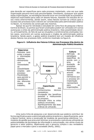 45o&s - v.11 - n.29 - Janeiro/Abril - 2004
Fatores Críticos de Sucesso na Construção de Processos Government-to-Government
gias deverão ser específicas para cada processo implantado, uma vez que cada
organização parceira terá suas peculiaridades. Entretanto, quaisquer que sejam
essas organizações, as estratégias deverão levar em consideração as questões e
objetivos explicitados para cada um desses fatores, baseado nos estudos de ca-
sos vistos anteriormente. Sendo assim, estes fatores tornam-se críticos para o
sucesso dos processos G2G e devem ser considerados pelo administrador público
no Bacen, no momento da construção dos mesmos.
Apesar do que foi retratado e estudado ter como foco de pesquisa o Banco
Central do Brasil, os pontos que foram analisados podem ser utilizados em outras
autarquias e entes da administração pública brasileira. Esta possibilidade decor-
re, principalmente, do fato de que as situações e condicionantes analisadas nes-
tes casos, ocorrerem em outras autarquias e órgãos da administração pública
brasileira. Sendo assim, o gestor público brasileiro tem um modelo de influência
destes fatores nos processos G2G, conforme mostrado na figura 6.
Figura 6 - Influência dos Fatores Críticos nos Processos G2g dentro da
Administração Pública Brasileira
Uma outra linha de pesquisa a ser desenvolvida que poderia contribuir de
forma significativa para a administração pública brasileira e, especificamente, para
o Banco Central, seria a construção de modelos de governança eletrônica, i.e.,
modelos de gestão que procuram otimizar os processos e estruturas utilizando as
potencialidades da tecnologia da informação e comunicação, nos vários níveis de
governo e setor público, objetivando que o governo cumpra o seu verdadeiro
papel para o mercado e para a sociedade (Reilly, 2002).
Processos
G2G
Segurança
- Robustez para
evitar o acesso
a informações
restritas;
- Alinhamento
com as
necessidades
de
acessibilidade
exigidas pelo
processo;
- Flexibilidade
para permitir a
coexistência
dos diferentes
modos de
trabalho;
Cultura
- Definição de
estratégias
específicas de
acordo com o
grau de
aceitação de
processos
eletrônicos;
- Motivação
através dos
valores
intrínsecos que
o processo em
implantação
representará
para as
organizações.
Capacitação
- Difusão dos
conhecimentos técnicos
necessários;
- Divulgação dos benefícios
pessoais e institucionais
do processo;
- Interação entre os entes
públicos envolvidos;
- Aperfeiçoamento das boas
práticas de utilização.
 